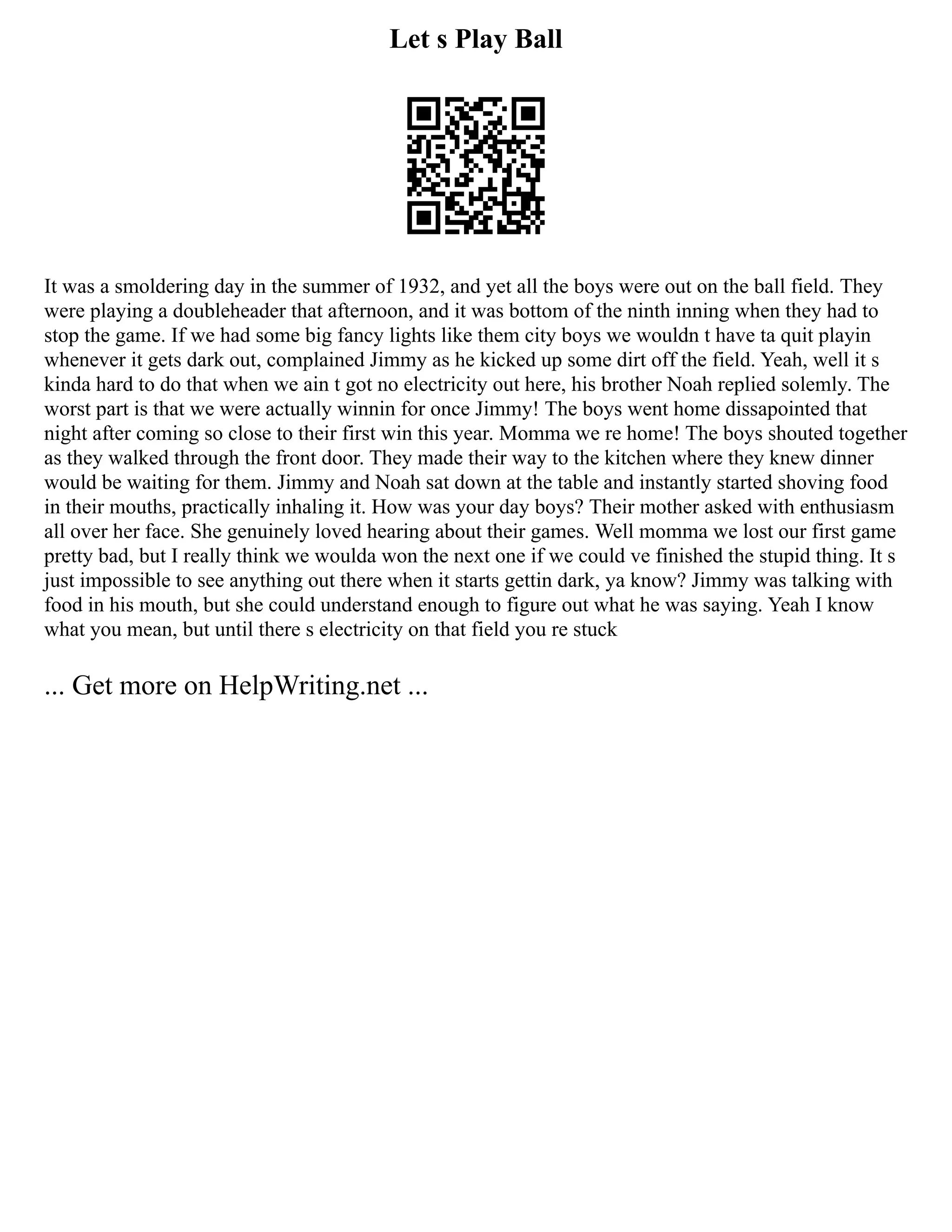 Let s Play Ball
It was a smoldering day in the summer of 1932, and yet all the boys were out on the ball field. They
were playing a doubleheader that afternoon, and it was bottom of the ninth inning when they had to
stop the game. If we had some big fancy lights like them city boys we wouldn t have ta quit playin
whenever it gets dark out, complained Jimmy as he kicked up some dirt off the field. Yeah, well it s
kinda hard to do that when we ain t got no electricity out here, his brother Noah replied solemly. The
worst part is that we were actually winnin for once Jimmy! The boys went home dissapointed that
night after coming so close to their first win this year. Momma we re home! The boys shouted together
as they walked through the front door. They made their way to the kitchen where they knew dinner
would be waiting for them. Jimmy and Noah sat down at the table and instantly started shoving food
in their mouths, practically inhaling it. How was your day boys? Their mother asked with enthusiasm
all over her face. She genuinely loved hearing about their games. Well momma we lost our first game
pretty bad, but I really think we woulda won the next one if we could ve finished the stupid thing. It s
just impossible to see anything out there when it starts gettin dark, ya know? Jimmy was talking with
food in his mouth, but she could understand enough to figure out what he was saying. Yeah I know
what you mean, but until there s electricity on that field you re stuck
... Get more on HelpWriting.net ...
 