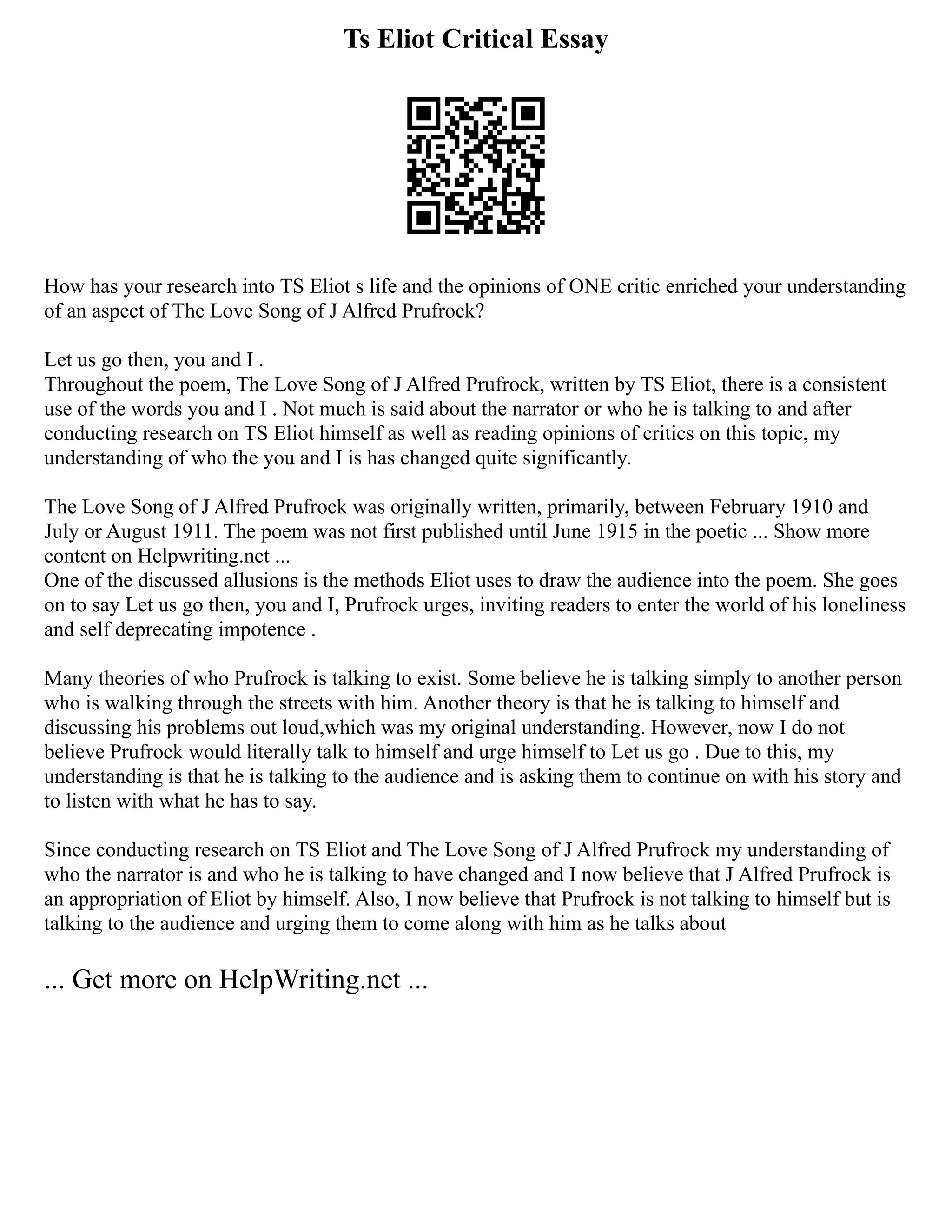Ts Eliot Critical Essay
How has your research into TS Eliot s life and the opinions of ONE critic enriched your understanding
of an aspect of The Love Song of J Alfred Prufrock?
Let us go then, you and I .
Throughout the poem, The Love Song of J Alfred Prufrock, written by TS Eliot, there is a consistent
use of the words you and I . Not much is said about the narrator or who he is talking to and after
conducting research on TS Eliot himself as well as reading opinions of critics on this topic, my
understanding of who the you and I is has changed quite significantly.
The Love Song of J Alfred Prufrock was originally written, primarily, between February 1910 and
July or August 1911. The poem was not first published until June 1915 in the poetic ... Show more
content on Helpwriting.net ...
One of the discussed allusions is the methods Eliot uses to draw the audience into the poem. She goes
on to say Let us go then, you and I, Prufrock urges, inviting readers to enter the world of his loneliness
and self deprecating impotence .
Many theories of who Prufrock is talking to exist. Some believe he is talking simply to another person
who is walking through the streets with him. Another theory is that he is talking to himself and
discussing his problems out loud,which was my original understanding. However, now I do not
believe Prufrock would literally talk to himself and urge himself to Let us go . Due to this, my
understanding is that he is talking to the audience and is asking them to continue on with his story and
to listen with what he has to say.
Since conducting research on TS Eliot and The Love Song of J Alfred Prufrock my understanding of
who the narrator is and who he is talking to have changed and I now believe that J Alfred Prufrock is
an appropriation of Eliot by himself. Also, I now believe that Prufrock is not talking to himself but is
talking to the audience and urging them to come along with him as he talks about
... Get more on HelpWriting.net ...
 