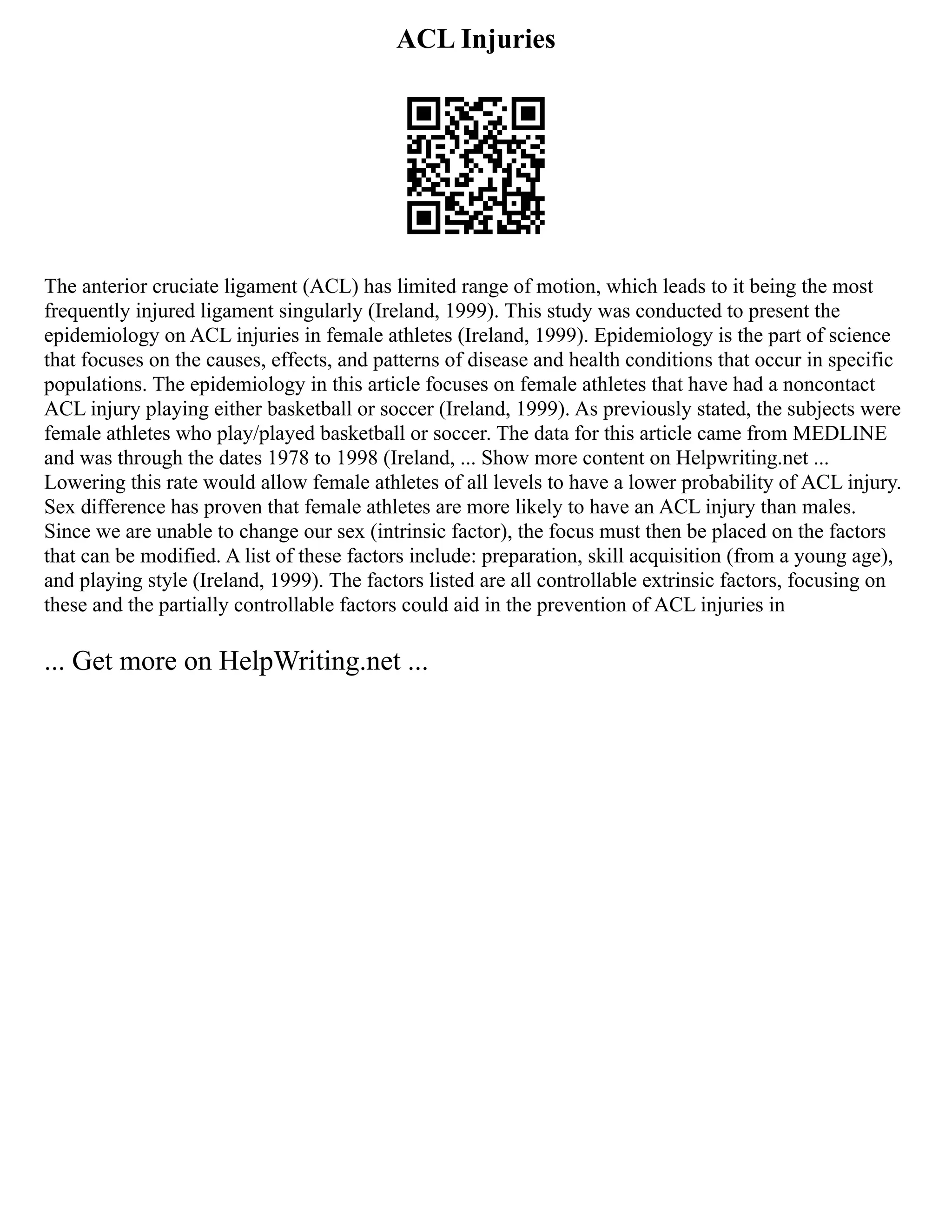 ACL Injuries
The anterior cruciate ligament (ACL) has limited range of motion, which leads to it being the most
frequently injured ligament singularly (Ireland, 1999). This study was conducted to present the
epidemiology on ACL injuries in female athletes (Ireland, 1999). Epidemiology is the part of science
that focuses on the causes, effects, and patterns of disease and health conditions that occur in specific
populations. The epidemiology in this article focuses on female athletes that have had a noncontact
ACL injury playing either basketball or soccer (Ireland, 1999). As previously stated, the subjects were
female athletes who play/played basketball or soccer. The data for this article came from MEDLINE
and was through the dates 1978 to 1998 (Ireland, ... Show more content on Helpwriting.net ...
Lowering this rate would allow female athletes of all levels to have a lower probability of ACL injury.
Sex difference has proven that female athletes are more likely to have an ACL injury than males.
Since we are unable to change our sex (intrinsic factor), the focus must then be placed on the factors
that can be modified. A list of these factors include: preparation, skill acquisition (from a young age),
and playing style (Ireland, 1999). The factors listed are all controllable extrinsic factors, focusing on
these and the partially controllable factors could aid in the prevention of ACL injuries in
... Get more on HelpWriting.net ...
 