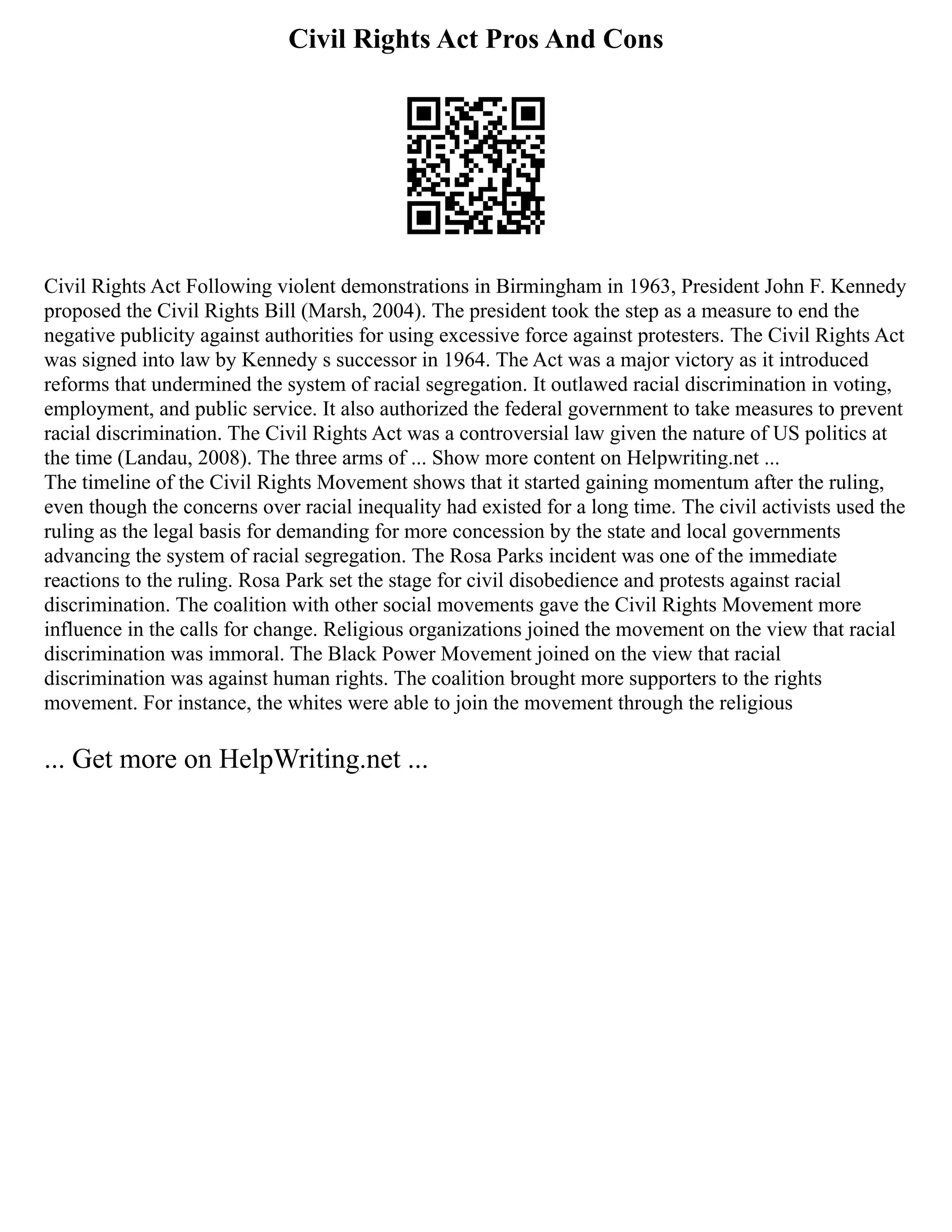 Civil Rights Act Pros And Cons
Civil Rights Act Following violent demonstrations in Birmingham in 1963, President John F. Kennedy
proposed the Civil Rights Bill (Marsh, 2004). The president took the step as a measure to end the
negative publicity against authorities for using excessive force against protesters. The Civil Rights Act
was signed into law by Kennedy s successor in 1964. The Act was a major victory as it introduced
reforms that undermined the system of racial segregation. It outlawed racial discrimination in voting,
employment, and public service. It also authorized the federal government to take measures to prevent
racial discrimination. The Civil Rights Act was a controversial law given the nature of US politics at
the time (Landau, 2008). The three arms of ... Show more content on Helpwriting.net ...
The timeline of the Civil Rights Movement shows that it started gaining momentum after the ruling,
even though the concerns over racial inequality had existed for a long time. The civil activists used the
ruling as the legal basis for demanding for more concession by the state and local governments
advancing the system of racial segregation. The Rosa Parks incident was one of the immediate
reactions to the ruling. Rosa Park set the stage for civil disobedience and protests against racial
discrimination. The coalition with other social movements gave the Civil Rights Movement more
influence in the calls for change. Religious organizations joined the movement on the view that racial
discrimination was immoral. The Black Power Movement joined on the view that racial
discrimination was against human rights. The coalition brought more supporters to the rights
movement. For instance, the whites were able to join the movement through the religious
... Get more on HelpWriting.net ...
 