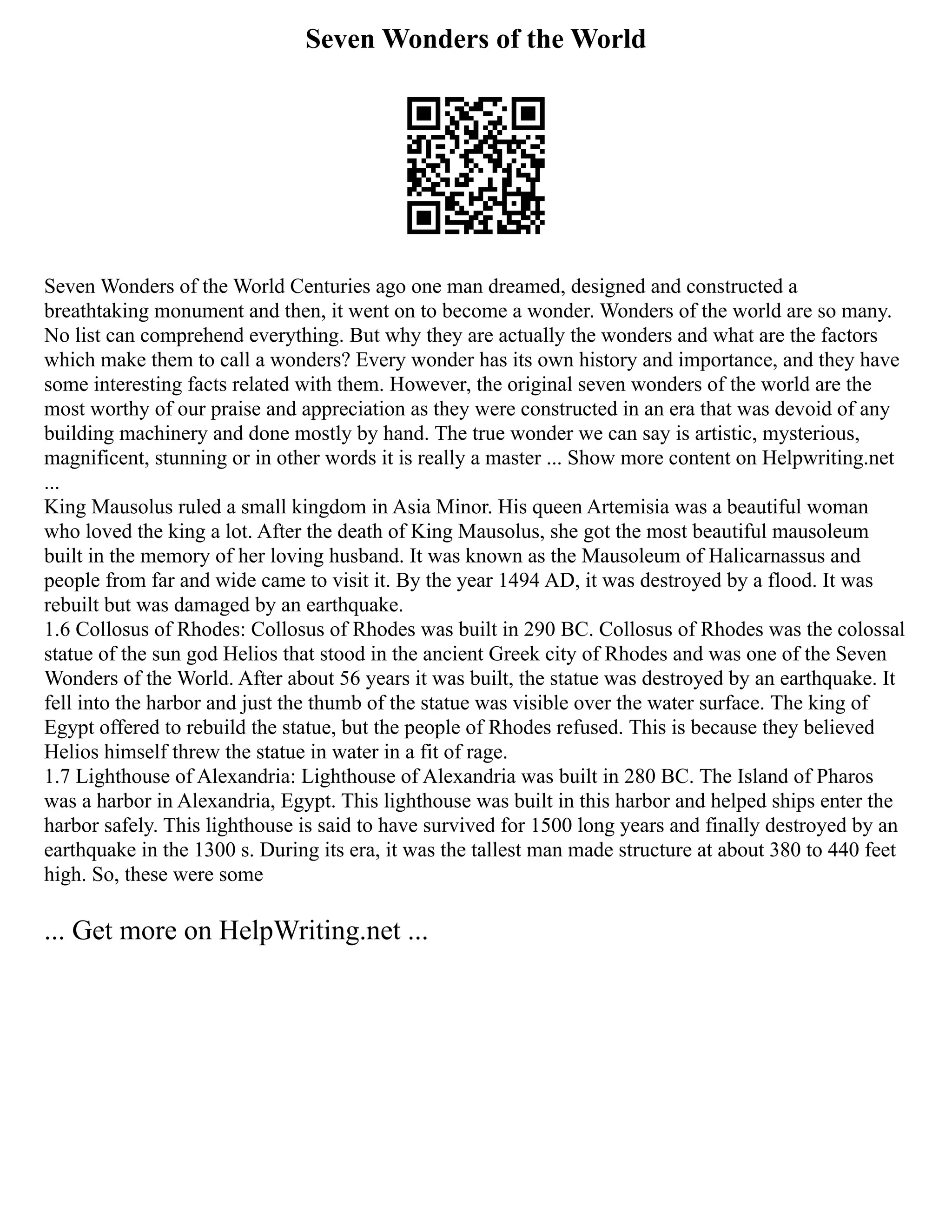 Seven Wonders of the World
Seven Wonders of the World Centuries ago one man dreamed, designed and constructed a
breathtaking monument and then, it went on to become a wonder. Wonders of the world are so many.
No list can comprehend everything. But why they are actually the wonders and what are the factors
which make them to call a wonders? Every wonder has its own history and importance, and they have
some interesting facts related with them. However, the original seven wonders of the world are the
most worthy of our praise and appreciation as they were constructed in an era that was devoid of any
building machinery and done mostly by hand. The true wonder we can say is artistic, mysterious,
magnificent, stunning or in other words it is really a master ... Show more content on Helpwriting.net
...
King Mausolus ruled a small kingdom in Asia Minor. His queen Artemisia was a beautiful woman
who loved the king a lot. After the death of King Mausolus, she got the most beautiful mausoleum
built in the memory of her loving husband. It was known as the Mausoleum of Halicarnassus and
people from far and wide came to visit it. By the year 1494 AD, it was destroyed by a flood. It was
rebuilt but was damaged by an earthquake.
1.6 Collosus of Rhodes: Collosus of Rhodes was built in 290 BC. Collosus of Rhodes was the colossal
statue of the sun god Helios that stood in the ancient Greek city of Rhodes and was one of the Seven
Wonders of the World. After about 56 years it was built, the statue was destroyed by an earthquake. It
fell into the harbor and just the thumb of the statue was visible over the water surface. The king of
Egypt offered to rebuild the statue, but the people of Rhodes refused. This is because they believed
Helios himself threw the statue in water in a fit of rage.
1.7 Lighthouse of Alexandria: Lighthouse of Alexandria was built in 280 BC. The Island of Pharos
was a harbor in Alexandria, Egypt. This lighthouse was built in this harbor and helped ships enter the
harbor safely. This lighthouse is said to have survived for 1500 long years and finally destroyed by an
earthquake in the 1300 s. During its era, it was the tallest man made structure at about 380 to 440 feet
high. So, these were some
... Get more on HelpWriting.net ...
 