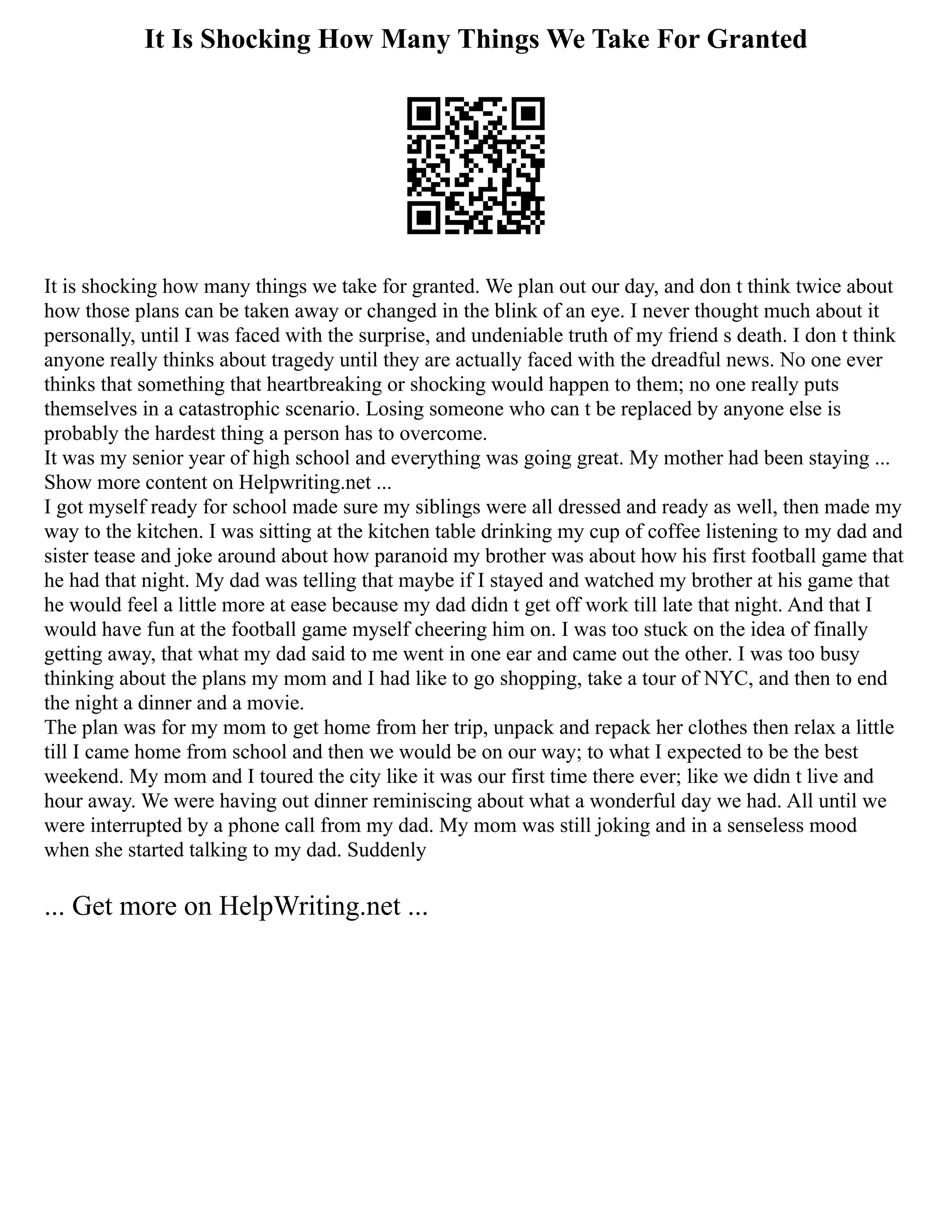 It Is Shocking How Many Things We Take For Granted
It is shocking how many things we take for granted. We plan out our day, and don t think twice about
how those plans can be taken away or changed in the blink of an eye. I never thought much about it
personally, until I was faced with the surprise, and undeniable truth of my friend s death. I don t think
anyone really thinks about tragedy until they are actually faced with the dreadful news. No one ever
thinks that something that heartbreaking or shocking would happen to them; no one really puts
themselves in a catastrophic scenario. Losing someone who can t be replaced by anyone else is
probably the hardest thing a person has to overcome.
It was my senior year of high school and everything was going great. My mother had been staying ...
Show more content on Helpwriting.net ...
I got myself ready for school made sure my siblings were all dressed and ready as well, then made my
way to the kitchen. I was sitting at the kitchen table drinking my cup of coffee listening to my dad and
sister tease and joke around about how paranoid my brother was about how his first football game that
he had that night. My dad was telling that maybe if I stayed and watched my brother at his game that
he would feel a little more at ease because my dad didn t get off work till late that night. And that I
would have fun at the football game myself cheering him on. I was too stuck on the idea of finally
getting away, that what my dad said to me went in one ear and came out the other. I was too busy
thinking about the plans my mom and I had like to go shopping, take a tour of NYC, and then to end
the night a dinner and a movie.
The plan was for my mom to get home from her trip, unpack and repack her clothes then relax a little
till I came home from school and then we would be on our way; to what I expected to be the best
weekend. My mom and I toured the city like it was our first time there ever; like we didn t live and
hour away. We were having out dinner reminiscing about what a wonderful day we had. All until we
were interrupted by a phone call from my dad. My mom was still joking and in a senseless mood
when she started talking to my dad. Suddenly
... Get more on HelpWriting.net ...
 