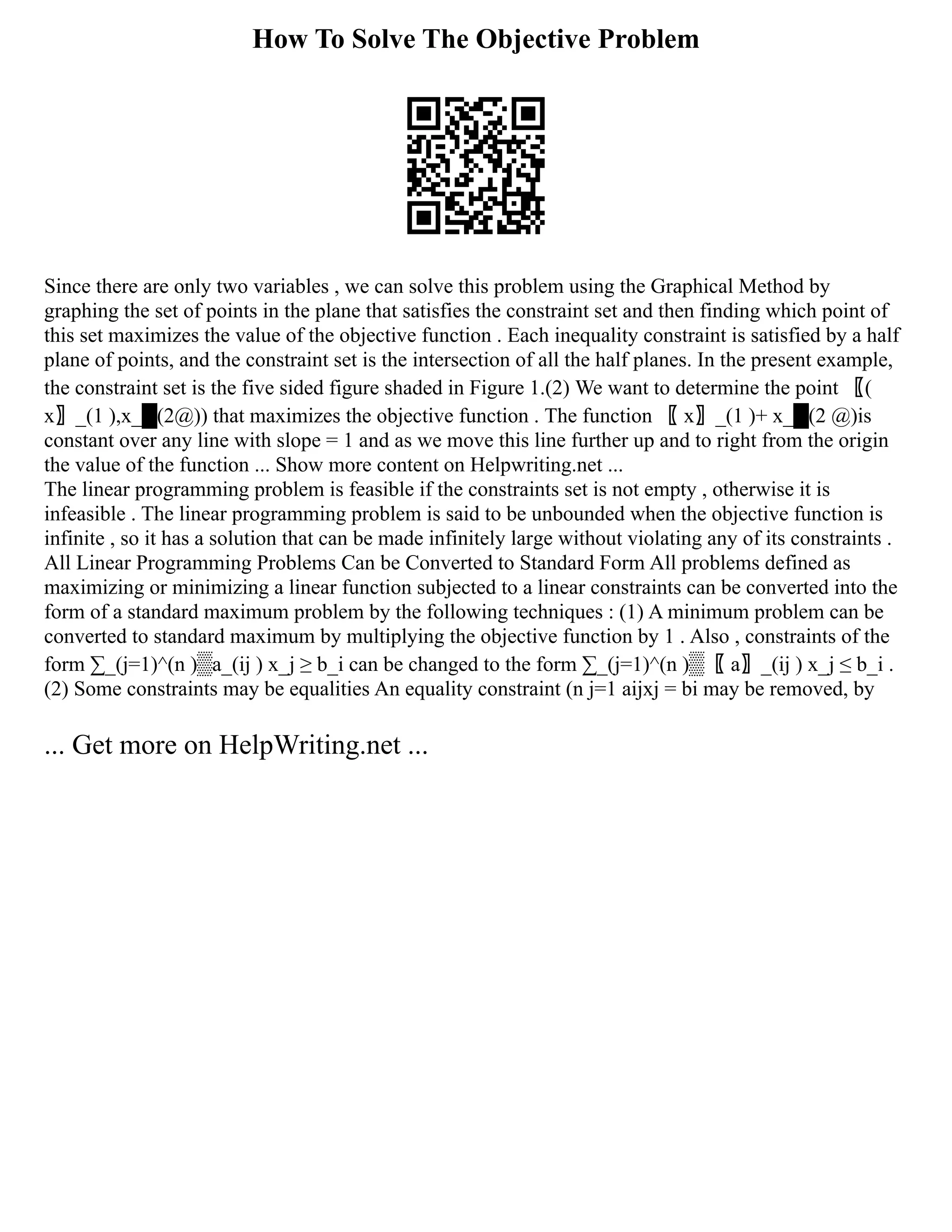 How To Solve The Objective Problem
Since there are only two variables , we can solve this problem using the Graphical Method by
graphing the set of points in the plane that satisfies the constraint set and then finding which point of
this set maximizes the value of the objective function . Each inequality constraint is satisfied by a half
plane of points, and the constraint set is the intersection of all the half planes. In the present example,
the constraint set is the five sided figure shaded in Figure 1.(2) We want to determine the point 〖(
x〗_(1 ),x_█(2@)) that maximizes the objective function . The function 〖 x〗_(1 )+ x_█(2 @)is
constant over any line with slope = 1 and as we move this line further up and to right from the origin
the value of the function ... Show more content on Helpwriting.net ...
The linear programming problem is feasible if the constraints set is not empty , otherwise it is
infeasible . The linear programming problem is said to be unbounded when the objective function is
infinite , so it has a solution that can be made infinitely large without violating any of its constraints .
All Linear Programming Problems Can be Converted to Standard Form All problems defined as
maximizing or minimizing a linear function subjected to a linear constraints can be converted into the
form of a standard maximum problem by the following techniques : (1) A minimum problem can be
converted to standard maximum by multiplying the objective function by 1 . Also , constraints of the
form ∑_(j=1)^(n )▒a_(ij ) x_j ≥ b_i can be changed to the form ∑_(j=1)^(n )▒〖 a〗_(ij ) x_j ≤ b_i .
(2) Some constraints may be equalities An equality constraint (n j=1 aijxj = bi may be removed, by
... Get more on HelpWriting.net ...
 