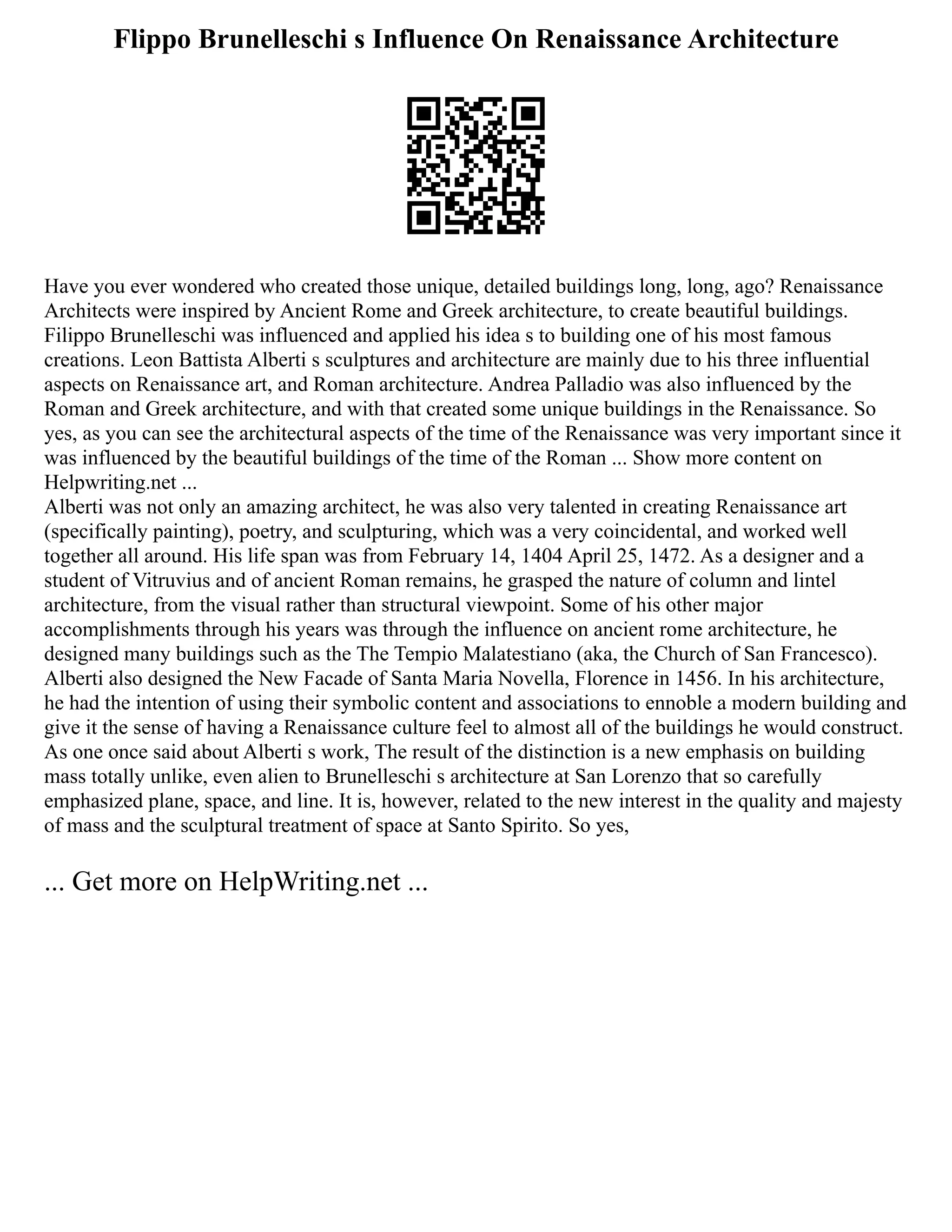 Flippo Brunelleschi s Influence On Renaissance Architecture
Have you ever wondered who created those unique, detailed buildings long, long, ago? Renaissance
Architects were inspired by Ancient Rome and Greek architecture, to create beautiful buildings.
Filippo Brunelleschi was influenced and applied his idea s to building one of his most famous
creations. Leon Battista Alberti s sculptures and architecture are mainly due to his three influential
aspects on Renaissance art, and Roman architecture. Andrea Palladio was also influenced by the
Roman and Greek architecture, and with that created some unique buildings in the Renaissance. So
yes, as you can see the architectural aspects of the time of the Renaissance was very important since it
was influenced by the beautiful buildings of the time of the Roman ... Show more content on
Helpwriting.net ...
Alberti was not only an amazing architect, he was also very talented in creating Renaissance art
(specifically painting), poetry, and sculpturing, which was a very coincidental, and worked well
together all around. His life span was from February 14, 1404 April 25, 1472. As a designer and a
student of Vitruvius and of ancient Roman remains, he grasped the nature of column and lintel
architecture, from the visual rather than structural viewpoint. Some of his other major
accomplishments through his years was through the influence on ancient rome architecture, he
designed many buildings such as the The Tempio Malatestiano (aka, the Church of San Francesco).
Alberti also designed the New Facade of Santa Maria Novella, Florence in 1456. In his architecture,
he had the intention of using their symbolic content and associations to ennoble a modern building and
give it the sense of having a Renaissance culture feel to almost all of the buildings he would construct.
As one once said about Alberti s work, The result of the distinction is a new emphasis on building
mass totally unlike, even alien to Brunelleschi s architecture at San Lorenzo that so carefully
emphasized plane, space, and line. It is, however, related to the new interest in the quality and majesty
of mass and the sculptural treatment of space at Santo Spirito. So yes,
... Get more on HelpWriting.net ...
 