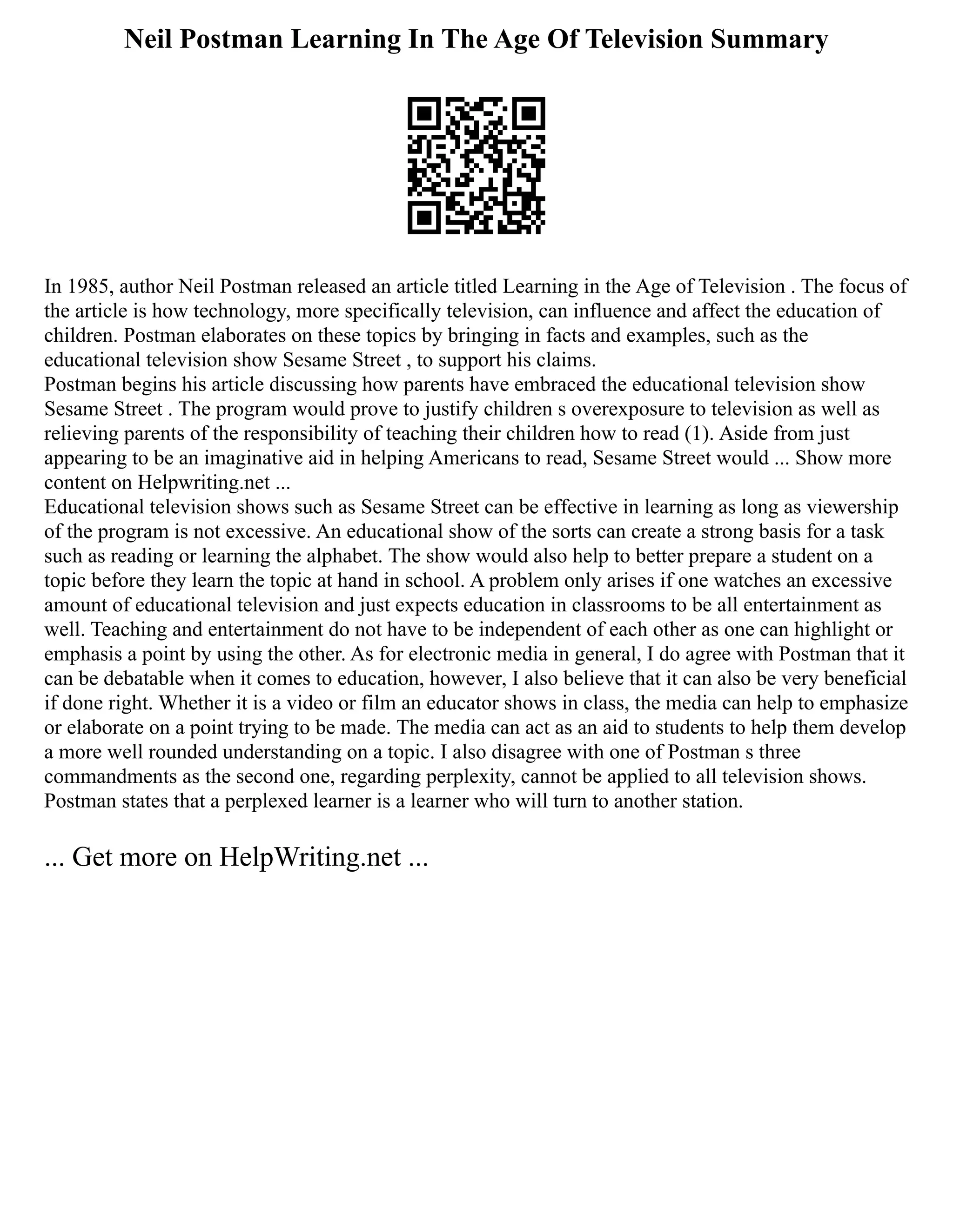 Neil Postman Learning In The Age Of Television Summary
In 1985, author Neil Postman released an article titled Learning in the Age of Television . The focus of
the article is how technology, more specifically television, can influence and affect the education of
children. Postman elaborates on these topics by bringing in facts and examples, such as the
educational television show Sesame Street , to support his claims.
Postman begins his article discussing how parents have embraced the educational television show
Sesame Street . The program would prove to justify children s overexposure to television as well as
relieving parents of the responsibility of teaching their children how to read (1). Aside from just
appearing to be an imaginative aid in helping Americans to read, Sesame Street would ... Show more
content on Helpwriting.net ...
Educational television shows such as Sesame Street can be effective in learning as long as viewership
of the program is not excessive. An educational show of the sorts can create a strong basis for a task
such as reading or learning the alphabet. The show would also help to better prepare a student on a
topic before they learn the topic at hand in school. A problem only arises if one watches an excessive
amount of educational television and just expects education in classrooms to be all entertainment as
well. Teaching and entertainment do not have to be independent of each other as one can highlight or
emphasis a point by using the other. As for electronic media in general, I do agree with Postman that it
can be debatable when it comes to education, however, I also believe that it can also be very beneficial
if done right. Whether it is a video or film an educator shows in class, the media can help to emphasize
or elaborate on a point trying to be made. The media can act as an aid to students to help them develop
a more well rounded understanding on a topic. I also disagree with one of Postman s three
commandments as the second one, regarding perplexity, cannot be applied to all television shows.
Postman states that a perplexed learner is a learner who will turn to another station.
... Get more on HelpWriting.net ...
 