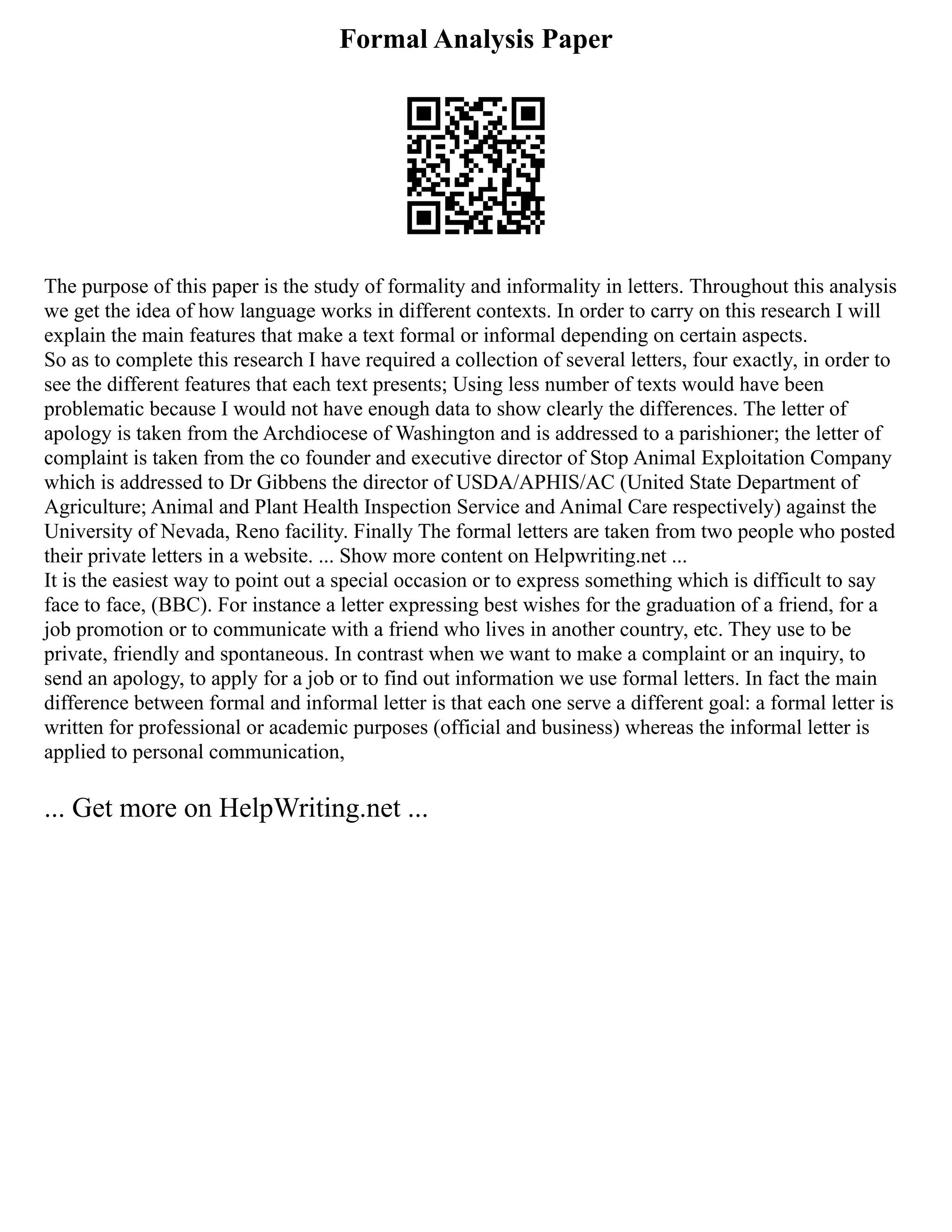 Formal Analysis Paper
The purpose of this paper is the study of formality and informality in letters. Throughout this analysis
we get the idea of how language works in different contexts. In order to carry on this research I will
explain the main features that make a text formal or informal depending on certain aspects.
So as to complete this research I have required a collection of several letters, four exactly, in order to
see the different features that each text presents; Using less number of texts would have been
problematic because I would not have enough data to show clearly the differences. The letter of
apology is taken from the Archdiocese of Washington and is addressed to a parishioner; the letter of
complaint is taken from the co founder and executive director of Stop Animal Exploitation Company
which is addressed to Dr Gibbens the director of USDA/APHIS/AC (United State Department of
Agriculture; Animal and Plant Health Inspection Service and Animal Care respectively) against the
University of Nevada, Reno facility. Finally The formal letters are taken from two people who posted
their private letters in a website. ... Show more content on Helpwriting.net ...
It is the easiest way to point out a special occasion or to express something which is difficult to say
face to face, (BBC). For instance a letter expressing best wishes for the graduation of a friend, for a
job promotion or to communicate with a friend who lives in another country, etc. They use to be
private, friendly and spontaneous. In contrast when we want to make a complaint or an inquiry, to
send an apology, to apply for a job or to find out information we use formal letters. In fact the main
difference between formal and informal letter is that each one serve a different goal: a formal letter is
written for professional or academic purposes (official and business) whereas the informal letter is
applied to personal communication,
... Get more on HelpWriting.net ...
 