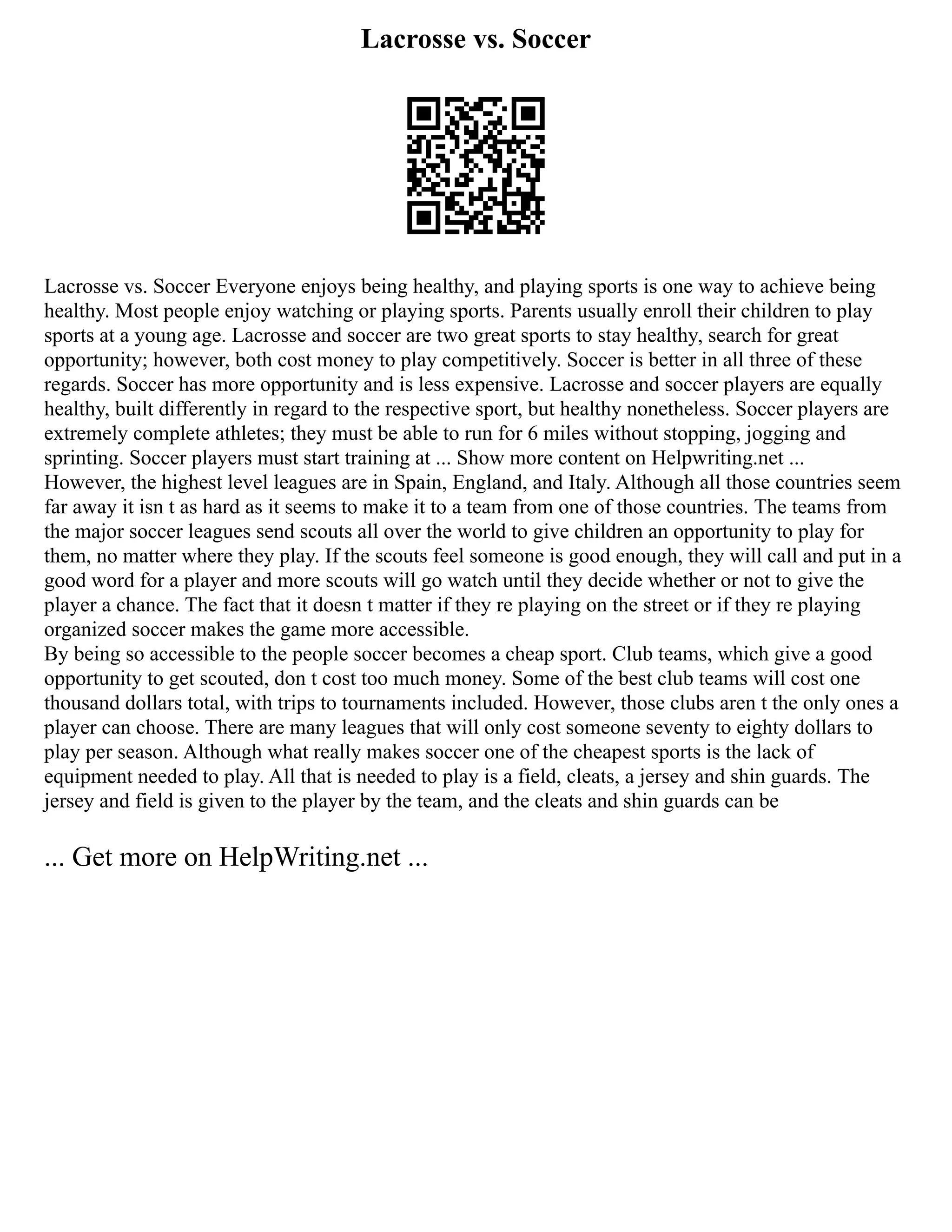 Lacrosse vs. Soccer
Lacrosse vs. Soccer Everyone enjoys being healthy, and playing sports is one way to achieve being
healthy. Most people enjoy watching or playing sports. Parents usually enroll their children to play
sports at a young age. Lacrosse and soccer are two great sports to stay healthy, search for great
opportunity; however, both cost money to play competitively. Soccer is better in all three of these
regards. Soccer has more opportunity and is less expensive. Lacrosse and soccer players are equally
healthy, built differently in regard to the respective sport, but healthy nonetheless. Soccer players are
extremely complete athletes; they must be able to run for 6 miles without stopping, jogging and
sprinting. Soccer players must start training at ... Show more content on Helpwriting.net ...
However, the highest level leagues are in Spain, England, and Italy. Although all those countries seem
far away it isn t as hard as it seems to make it to a team from one of those countries. The teams from
the major soccer leagues send scouts all over the world to give children an opportunity to play for
them, no matter where they play. If the scouts feel someone is good enough, they will call and put in a
good word for a player and more scouts will go watch until they decide whether or not to give the
player a chance. The fact that it doesn t matter if they re playing on the street or if they re playing
organized soccer makes the game more accessible.
By being so accessible to the people soccer becomes a cheap sport. Club teams, which give a good
opportunity to get scouted, don t cost too much money. Some of the best club teams will cost one
thousand dollars total, with trips to tournaments included. However, those clubs aren t the only ones a
player can choose. There are many leagues that will only cost someone seventy to eighty dollars to
play per season. Although what really makes soccer one of the cheapest sports is the lack of
equipment needed to play. All that is needed to play is a field, cleats, a jersey and shin guards. The
jersey and field is given to the player by the team, and the cleats and shin guards can be
... Get more on HelpWriting.net ...
 