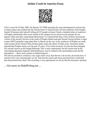 Airline Crash In America Essay
CI611 events On 25 May 2002, the Boeing 747 209B operating the route disintegrated in mid air due
to faulty repairs and crashed into the Taiwan Strait 23 nautical miles (43 km) northeast of the Penghu
Islands 20 minutes after takeoff, killing all 225 people on board. Nearly a hundred miles of southwest
of Penghu island fields often occur similar to the compass for no reason to turn around, the sea
appears white and other supernatural phenomena. It is reported that later, China Airlines carrying the
victims of the aircraft, but also in the south of Penghu Island crash,and Taiwan Fuxing Airlines, a legal
system ATR72 propeller cargo plane flew to Macau on the way, in the southwest of Penghu sea crash,
crash location from Taiwan China Airlines plane crash only about 10 miles away. Taiwanese media
reported that Penghu waters over the past 35 years, 10 air crash occurred, 16 years has been dropped
five aircraft, known as the Penghu Bermuda. This is more supernatural, but the reason may be the
surrounding abnormal magnetic field distribution, may be related to the surrounding ocean and the
atmosphere. ... Show more content on Helpwriting.net ...
The last ten seconds to continue a very vague male voice, hear Do not, I do not die, do not die here. A
minute to the voice automatically cut off. And sent the search and rescue personnel have confirmed
that all personnel have died. This recording is very supernatural we all say that the deceased s spiritual
... Get more on HelpWriting.net ...
 
