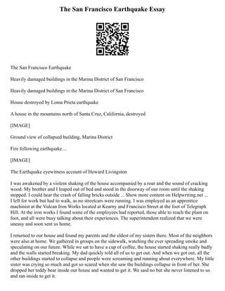 The San Francisco Earthquake Essay
The San Francisco Earthquake
Heavily damaged buildings in the Marina District of San Francisco
Heavily damaged buildings in the Marina District of San Francisco
House destroyed by Loma Prieta earthquake
A house in the mountains north of Santa Cruz, California, destroyed
[IMAGE]
Ground view of collapsed building, Marina District
Fire following earthquake....
[IMAGE]
The Earthquake eyewitness account of Howard Livingston
I was awakened by a violent shaking of the house accompanied by a roar and the sound of cracking
wood. My brother and I leaped out of bed and stood in the doorway of our room until the shaking
stopped. I could hear the crash of falling bricks outside ... Show more content on Helpwriting.net ...
I left for work but had to walk, as no streetcars were running. I was employed as an apprentice
machinist at the Vulcan Iron Works located at Kearny and Francisco Street at the foot of Telegraph
Hill. At the iron works I found some of the employees had reported, those able to reach the plant on
foot, and all were busy talking about their experiences. The superintendent realized that we were
uneasy and soon sent us home.
I returned to our house and found my parents and the eldest of my sisters there. Most of the neighbors
were also at home. We gathered in groups on the sidewalk, watching the ever spreading smoke and
speculating on our future. While we sat to have a cup of coffee, the house started shaking really badly
and the walls started breaking. My dad quickly told all of us to get out. And when we got out, all the
other buildings started to collapse and people were screaming and running about everywhere. My little
sister was crying so much and got so scared when she saw the buildings collapse in front of her. She
dropped her teddy bear inside our house and wanted to get it. We said no but she never listened to us
and ran inside to get it.
 
