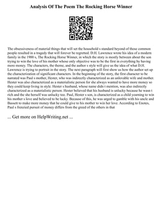 Analysis Of The Poem The Rocking Horse Winner
The obsessiveness of material things that will set the household s standard beyond of those common
people resulted in a tragedy that will forever be regretted. D.H. Lawrence wrote his idea of a modern
family in the 1900 s, The Rocking Horse Winner, in which the story is mostly between about the son
trying to win the love of his mother whose only objective was to be the first in everything by having
more money. The characters, the theme, and the author s style will give us the idea of what D.H.
Lawrence is trying to portrait in the story. The next paragraph will first show us how the author set up
the characterization of significant characters. In the beginning of the story, the first character to be
narrated was Paul s mother, Hester, who was indirectly characterized as an unlovable wife and mother.
Hester was also characterized as a materialistic person for she always wanted to have more money so
they could keep living in style. Hester s husband, whose name didn t mention, was also indirectly
characterized as a materialistic person. Hester believed that his husband is unlucky because he wasn t
rich and the she herself was unlucky too. Paul, Hester s son, is characterized as a child yearning to win
his mother s love and believed to be lucky. Because of this, he was urged to gamble with his uncle and
Bassett to make more money that he could give to his mother to win her love. According to Enotes,
Paul s frenzied pursuit of money differs from the greed of the others in that
... Get more on HelpWriting.net ...
 