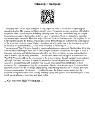 Heterotopic Transplant
The surgery itself for the organ transplant is very important and it is critical that everything goes
according to plan. The surgery itself takes about 3 hours. The patient is given anesthesia which helps
the patient relax, control the pain, help keep a healthy heart flow, and control breathing. In a organ
transplantation surgery, there are two different types of transplant. There is a heterotopic transplant
and an orthotopic transplant. There is a major difference between these two types of transplants. In an
heterotopic transplant, the donated organ is placed in a different location and not in the same location
as the organ that s being replaced. Kidney transplants are often performed in the heterotopic method.
In this case, the donated kidney ... Show more content on Helpwriting.net ...
Transmission of West Nile virus through organ transplantation was suspected. We identified West Nile
virus infection in the organ donor and in all four organ recipients. Encephalitis developed in three of
the organ recipients, and febrile illness developed in one. Three recipients became seropositive for
West Nile virus IgM antibody. (Iwamoto, 7). In this case, a more serious type of disease called the
West Nile Virus spread from the organ donor to the organ recipients through an organ transplantation.
Although this was a rare cause, it shows the potential of transmitting diseases and the potential
dangers of an organ transplant. In another rare case, an organ donor transmitted rabies to their
recipients. This report documenting the transmission of rabies virus from an organ donor to multiple
recipients underscores the challenges of preventing and detecting transmission of unusual pathogens
through transplantation. (Srinivasan, 11). And in this case, the disease was so serious that the
recipients who got the rabies virus actually ended up dying. This goes to show that although it is rare,
it still has the chance of happening and it can be life
... Get more on HelpWriting.net ...
 