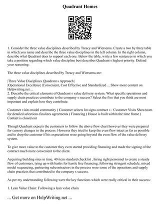 Quadrant Homes
1. Consider the three value disciplines described by Treacy and Wiersema. Create a two by three table
in which you name and describe the three value disciplines in the left column. In the right column,
describe what Quadrant does to support each one. Below the table, write a few sentences in which you
take a position regarding which value discipline best describes Quadrant s highest priority. Defend
your reasoning.
The three value disciplines described by Treacy and Wiersema are:
|Three Value Disciplines |Quadrant s Approach |
|Operational Excellence |Convenient, Cost Effective and Standardized ... Show more content on
Helpwriting.net ...
2. Describe the critical elements of Quadrant s value delivery system. What specific operations and
supply chain practices contribute to the company s success? Select the five that you think are most
important and explain how they contribute.
Customer visits model community ( Customer selects lot signs contract ← Customer Visits Showroom
for detailed selections finalizes agreements ( Financing ( House is built within the time frame (
Contact is closed out
Though Quadrant expects the customers to follow the above flow chart however they were prepared
for cursory changes in the process. However they tried to keep the even flow intact as far as possible
and to drop the customer if his expectations were going beyond the even flow of the value delivery
system.
To give more value to the customer they even started providing financing and made the signing of the
contract much more convenient to the client.
Acquiring building sites in time, 40 item standard checklist , hiring right personnel to create a steady
flow of customers, tying up with banks for hassle free financing, following stringent schedule, mixed
model sequencing, partnering subcontractors in the process were some of the operations and supply
chain practices that contributed to the company s success.
As per my understanding following were the key functions which were really critical in their success:
1. Lean Value Chain: Following a lean value chain
... Get more on HelpWriting.net ...
 