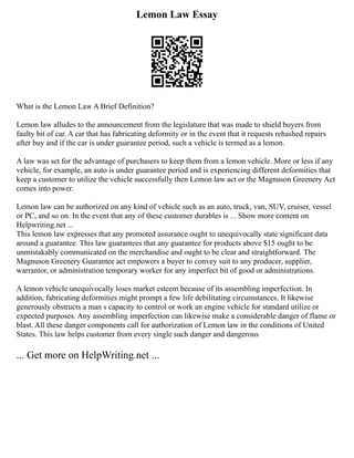 Lemon Law Essay
What is the Lemon Law A Brief Definition?
Lemon law alludes to the announcement from the legislature that was made to shield buyers from
faulty bit of car. A car that has fabricating deformity or in the event that it requests rehashed repairs
after buy and if the car is under guarantee period, such a vehicle is termed as a lemon.
A law was set for the advantage of purchasers to keep them from a lemon vehicle. More or less if any
vehicle, for example, an auto is under guarantee period and is experiencing different deformities that
keep a customer to utilize the vehicle successfully then Lemon law act or the Magnuson Greenery Act
comes into power.
Lemon law can be authorized on any kind of vehicle such as an auto, truck, van, SUV, cruiser, vessel
or PC, and so on. In the event that any of these customer durables is ... Show more content on
Helpwriting.net ...
This lemon law expresses that any promoted assurance ought to unequivocally state significant data
around a guarantee. This law guarantees that any guarantee for products above $15 ought to be
unmistakably communicated on the merchandise and ought to be clear and straightforward. The
Magnuson Greenery Guarantee act empowers a buyer to convey suit to any producer, supplier,
warrantor, or administration temporary worker for any imperfect bit of good or administrations.
A lemon vehicle unequivocally loses market esteem because of its assembling imperfection. In
addition, fabricating deformities might prompt a few life debilitating circumstances. It likewise
generously obstructs a man s capacity to control or work an engine vehicle for standard utilize or
expected purposes. Any assembling imperfection can likewise make a considerable danger of flame or
blast. All these danger components call for authorization of Lemon law in the conditions of United
States. This law helps customer from every single such danger and dangerous
... Get more on HelpWriting.net ...
 