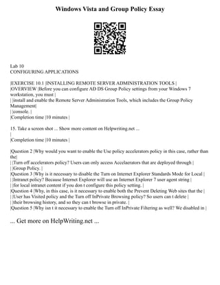 Windows Vista and Group Policy Essay
Lab 10
CONFIGURING APPLICATIONS
|EXERCISE 10.1 |INSTALLING REMOTE SERVER ADMINISTRATION TOOLS |
|OVERVIEW |Before you can configure AD DS Group Policy settings from your Windows 7
workstation, you must |
| |install and enable the Remote Server Administration Tools, which includes the Group Policy
Management|
| |console. |
|Completion time |10 minutes |
15. Take a screen shot ... Show more content on Helpwriting.net ...
|
|Completion time |10 minutes |
|Question 2 |Why would you want to enable the Use policy accelerators policy in this case, rather than
the|
| |Turn off accelerators policy? Users can only access Accelaerators that are deployed through |
| |Group Policy. |
|Question 3 |Why is it necessary to disable the Turn on Internet Explorer Standards Mode for Local |
| |Intranet policy? Because Internet Explorer will use an Internet Explorer 7 user agent string |
| |for local intranet content if you don t configure this policy setting. |
|Question 4 |Why, in this case, is it necessary to enable both the Prevent Deleting Web sites that the |
| |User has Visited policy and the Turn off InPrivate Browsing policy? So users can t delete |
| |their browsing history, and so they can t browse in private. |
|Question 5 |Why isn t it necessary to enable the Turn off InPrivate Filtering as well? We disabled in |
... Get more on HelpWriting.net ...
 