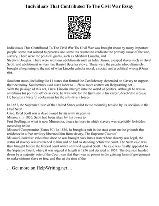 Individuals That Contributed To The Civil War Essay
Individuals That Contributed To The Civil War The Civil War was brought about by many important
people, some that wanted to preserve and some that wanted to eradicate the primary cause of the war,
slavery. There were the political giants, such as Abraham Lincoln, and
Stephen Douglas. There were seditious abolitionists such as John Brown, escaped slaves such as Dred
Scott, and abolitionist writers like Harriet Beecher Stowe. These were the people who, ultimately,
brought a beginning to the end of what Lincoln called a moral, a social, and a political wrong (Oates
66).
Southern states, including the 11 states that formed the Confederacy, depended on slavery to support
their economy. Southerners used slave labor to ... Show more content on Helpwriting.net ...
With the passage of this act, a new Lincoln emerged into the world of politics. Although he was as
ambitious for political office as ever, he was now, for the first time in his career, devoted to a cause.
He became a forceful spokesman for the antislavery forces.
In 1857, the Supreme Court of the United States added to the mounting tension by its decision in the
Dred Scott
Case. Dred Scott was a slave owned by an army surgeon in
Missouri. In 1836, Scott had been taken by his owner to
Fort Snelling, in what is now Minnesota, then a territory in which slavery was explicitly forbidden
according to the
Missouri Compromise (Oates 50). In 1846, he brought a suit in the state court on the grounds that
residence in a free territory liberated him from slavery. The Supreme Court of
Missouri, however, ruled that since he was brought back into a state where slavery was legal, the
status of slavery was reattached to him and he had no standing before the court. The Scott case was
then brought before the federal court which still held against Scott. The case was finally appealed to
the Supreme Court, where it was argued at length in 1856 and decided in 1857. The decision handed
down by a majority vote of the Court was that there was no power in the existing form of government
to make citizens slave or free, and that at the time of the
... Get more on HelpWriting.net ...
 