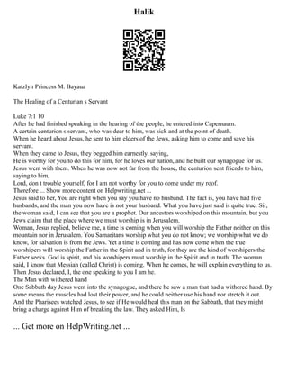 Halik
Katzlyn Princess M. Bayaua
The Healing of a Centurian s Servant
Luke 7:1 10
After he had finished speaking in the hearing of the people, he entered into Capernaum.
A certain centurion s servant, who was dear to him, was sick and at the point of death.
When he heard about Jesus, he sent to him elders of the Jews, asking him to come and save his
servant.
When they came to Jesus, they begged him earnestly, saying,
He is worthy for you to do this for him, for he loves our nation, and he built our synagogue for us.
Jesus went with them. When he was now not far from the house, the centurion sent friends to him,
saying to him,
Lord, don t trouble yourself, for I am not worthy for you to come under my roof.
Therefore ... Show more content on Helpwriting.net ...
Jesus said to her, You are right when you say you have no husband. The fact is, you have had five
husbands, and the man you now have is not your husband. What you have just said is quite true. Sir,
the woman said, I can see that you are a prophet. Our ancestors worshiped on this mountain, but you
Jews claim that the place where we must worship is in Jerusalem.
Woman, Jesus replied, believe me, a time is coming when you will worship the Father neither on this
mountain nor in Jerusalem. You Samaritans worship what you do not know; we worship what we do
know, for salvation is from the Jews. Yet a time is coming and has now come when the true
worshipers will worship the Father in the Spirit and in truth, for they are the kind of worshipers the
Father seeks. God is spirit, and his worshipers must worship in the Spirit and in truth. The woman
said, I know that Messiah (called Christ) is coming. When he comes, he will explain everything to us.
Then Jesus declared, I, the one speaking to you I am he.
The Man with withered hand
One Sabbath day Jesus went into the synagogue, and there he saw a man that had a withered hand. By
some means the muscles had lost their power, and he could neither use his hand nor stretch it out.
And the Pharisees watched Jesus, to see if He would heal this man on the Sabbath, that they might
bring a charge against Him of breaking the law. They asked Him, Is
... Get more on HelpWriting.net ...
 