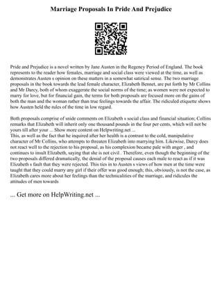 Marriage Proposals In Pride And Prejudice
Pride and Prejudice is a novel written by Jane Austen in the Regency Period of England. The book
represents to the reader how females, marriage and social class were viewed at the time, as well as
demonstrates Austen s opinion on these matters in a somewhat satirical sense. The two marriage
proposals in the book towards the lead female character, Elizabeth Bennet, are put forth by Mr Collins
and Mr Darcy, both of whom exaggerate the social norms of the time; as women were not expected to
marry for love, but for financial gain, the terms for both proposals are focused more on the gains of
both the man and the woman rather than true feelings towards the affair. The ridiculed etiquette shows
how Austen held the rules of the time in low regard.
Both proposals comprise of snide comments on Elizabeth s social class and financial situation; Collins
remarks that Elizabeth will inherit only one thousand pounds in the four per cents, which will not be
yours till after your ... Show more content on Helpwriting.net ...
This, as well as the fact that he inquired after her health is a contrast to the cold, manipulative
character of Mr Collins, who attempts to threaten Elizabeth into marrying him. Likewise, Darcy does
not react well to the rejection to his proposal, as his complexion became pale with anger , and
continues to insult Elizabeth, saying that she is not civil . Therefore, even though the beginning of the
two proposals differed dramatically, the denial of the proposal causes each male to react as if it was
Elizabeth s fault that they were rejected. This ties in to Austen s views of how men at the time were
taught that they could marry any girl if their offer was good enough; this, obviously, is not the case, as
Elizabeth cares more about her feelings than the technicalities of the marriage, and ridicules the
attitudes of men towards
... Get more on HelpWriting.net ...
 