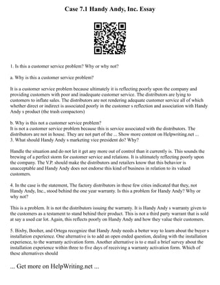 Case 7.1 Handy Andy, Inc. Essay
1. Is this a customer service problem? Why or why not?
a. Why is this a customer service problem?
It is a customer service problem because ultimately it is reflecting poorly upon the company and
providing customers with poor and inadequate customer service. The distributors are lying to
customers to inflate sales. The distributors are not rendering adequate customer service all of which
whether direct or indirect is associated poorly in the customer s reflection and association with Handy
Andy s product (the trash compactors)
b. Why is this not a customer service problem?
It is not a customer service problem because this is service associated with the distributors. The
distributors are not in house. They are not part of the ... Show more content on Helpwriting.net ...
3. What should Handy Andy s marketing vice president do? Why?
Handle the situation and do not let it get any more out of control than it currently is. This sounds the
brewing of a perfect storm for customer service and relations. It is ultimately reflecting poorly upon
the company. The V.P. should make the distributors and retailers know that this behavior is
unacceptable and Handy Andy does not endorse this kind of business in relation to its valued
customers.
4. In the case is the statement, The factory distributors in these few cities indicated that they, not
Handy Andy, Inc., stood behind the one year warranty. Is this a problem for Handy Andy? Why or
why not?
This is a problem. It is not the distributors issuing the warranty. It is Handy Andy s warranty given to
the customers as a testament to stand behind their product. This is not a third party warrant that is sold
at say a used car lot. Again, this reflects poorly on Handy Andy and how they value their customers.
5. Bixby, Booher, and Ortega recognize that Handy Andy needs a better way to learn about the buyer s
installation experience. One alternative is to add an open ended question, dealing with the installation
experience, to the warranty activation form. Another alternative is to e mail a brief survey about the
installation experience within three to five days of receiving a warranty activation form. Which of
these alternatives should
... Get more on HelpWriting.net ...
 