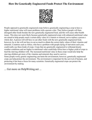 How Do Genetically Engineered Foods Protect The Environment
People opposed to genetically engineered crops believe genetically engineering a crop to have a
higher nutritional value will cause problems with a person s diet. They believe people will then
disregard other foods besides the new genetically engineered food, and this will cause other health
issues. This does not seem likely because genetically engineered crops with enhanced nutritional value
are aimed to help people reach a certain daily value of a vitamin or mineral, not to replace a person s
whole diet. A person will still have to eat other foods with the new genetically engineered food,
however, he or she will not have to eat as much to obtain the correct daily values of their vitamins and
minerals. Countries such as Africa, who have a problem with people dying of starvation each year,
could really use these kinds of crops. Crops that are genetically engineered to withstand drastic
weather conditions and are higher in nutritional value could help Africa have a higher yield of crops to
feed the starving children with. The increased nutritional value in these crops would also help the
starving children get more of the vitamins and minerals they need to survive.
Some people worry genetic engineering can harm the environment, however, genetically engineered
crops can help protect the environment. The environment is important for the survival of humans, and
protecting it has been a focus for many scientists. Genetically engineered crops can protect the
environment by making
... Get more on HelpWriting.net ...
 