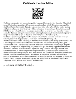 Coalitions In American Politics
Coalitions play a major role in American politics because of how greatly they shape the US political
arena. Whether between parties, officials or organizations, these allied relationships are one of the
significant factors that result in the major decision made in the U.S.. After differing parties team up
and become allies, over time, the group will have a tendency towards change. This election year of
2016 has been a noticeable period where new coalitions have been formed and others have broken
down. For their own sake, parties must strive to take lengths necessary to maintain or attain power in
the government and therefore tip the scales in their favor and achieve their goals.
Coalitions are extremely important in American society and often consist of numerous alliances
between groups with the purpose of ... Show more content on Helpwriting.net ...
With two unique candidates consisting of the first woman to come close to being voted into office and
a man who possesses an incredible boldness and undaunted perseverance. Looking ahead, past
November 8th when a new president is elected, the election could result in a reshaping of the party
system. If Trump rises to the presidency, the parties could split into Trump supporters and opposers
and cause a continued division within the Republican party. However, if Hillary is elected, there
would be some but no major change within the parties and the divisions that have been forming
leading up the election may dissipate. Both prior and after the 2016 election, there have been and will
continue to be considerable changes in US coalitions. In conclusion, coalitions are necessary to
consider because of the significant effect that have on American politics. It is one of the most effective
ways for a party to expand their influence, power and the decisions in government they advocate.
They shape the US political arena and shift with incoming
... Get more on HelpWriting.net ...
 