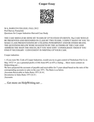 Cooper Essay
M A, BARUCH COLLEGE, FALL 2012
Prof Harvey Poniachek
Questions for Cooper Industries Harvard Case Study
THE CASE SHOULD BE DONE BY TEAMS OF UP TO FOUR STUDENTS. The CASE WOULD
BE PRESENTED AND DEFENDED IN CLASS BY TWO TEAMS. I EXPECT MANY OF YOU TO
MAKE CLASS PRESENTATIONS BY UTILIZING POWERPOINT AND/OR OTHER MEANS.
THE QUESTIONS BELOW WERE SUGGESETD BY THE AUTHORS OF THE CASE AND
ADDRESS THE MAIN THE ISSUES, BUT YOU MAY EDIT / CONSOLIDATE THEM IF YOU
FIND IT NECESSARY / CONVENIENT IN WRITING UP YOUR CASE.
Cooper industries
1. If you were Mr. Cizik of Cooper Industries, would you try to gain control of Nicholson File Co in
May 1972? ➢ yes o potential profit o COG from 69% to 65% o Saling ... Show more content on
Helpwriting.net ...
We have projected the accounts of payable and receivables for 5 years ahead based on the ratio of the
corresponding accounts to sales in the year 1971. The Ratio is as below.
|Accounts Receivable to Sales Ratio 1971 |0.14 |
|Inventories to Sales Ratio 1971 |0.33 |
|Accounts
... Get more on HelpWriting.net ...
 