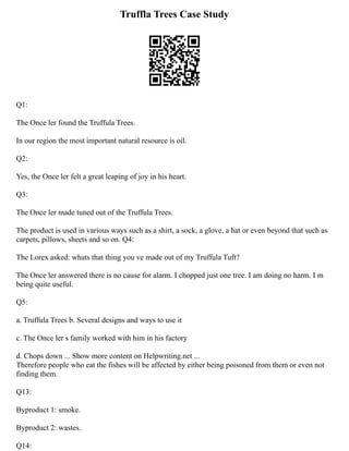 Truffla Trees Case Study
Q1:
The Once ler found the Truffula Trees.
In our region the most important natural resource is oil.
Q2:
Yes, the Once ler felt a great leaping of joy in his heart.
Q3:
The Once ler made tuned out of the Truffula Trees.
The product is used in various ways such as a shirt, a sock, a glove, a hat or even beyond that such as
carpets, pillows, sheets and so on. Q4:
The Lorex asked: whats that thing you ve made out of my Truffula Tuft?
The Once ler answered there is no cause for alarm. I chopped just one tree. I am doing no harm. I m
being quite useful.
Q5:
a. Truffula Trees b. Several designs and ways to use it
c. The Once ler s family worked with him in his factory
d. Chops down ... Show more content on Helpwriting.net ...
Therefore people who eat the fishes will be affected by either being poisoned from them or even not
finding them.
Q13:
Byproduct 1: smoke.
Byproduct 2: wastes.
Q14:
 