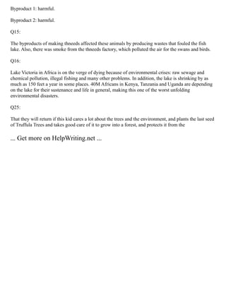 Byproduct 1: harmful.
Byproduct 2: harmful.
Q15:
The byproducts of making thneeds affected these animals by producing wastes that fouled the fish
lake. Also, there was smoke from the thneeds factory, which polluted the air for the swans and birds.
Q16:
Lake Victoria in Africa is on the verge of dying because of environmental crises: raw sewage and
chemical pollution, illegal fishing and many other problems. In addition, the lake is shrinking by as
much as 150 feet a year in some places. 40M Africans in Kenya, Tanzania and Uganda are depending
on the lake for their sustenance and life in general, making this one of the worst unfolding
environmental disasters.
Q25:
That they will return if this kid cares a lot about the trees and the environment, and plants the last seed
of Truffula Trees and takes good care of it to grow into a forest, and protects it from the
... Get more on HelpWriting.net ...
 