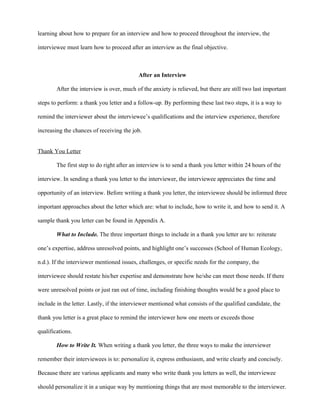 learning about how to prepare for an interview and how to proceed throughout the interview, the

interviewee must learn how to proceed after an interview as the final objective.



                                           After an Interview

        After the interview is over, much of the anxiety is relieved, but there are still two last important

steps to perform: a thank you letter and a follow-up. By performing these last two steps, it is a way to

remind the interviewer about the interviewee’s qualifications and the interview experience, therefore

increasing the chances of receiving the job.


Thank You Letter

        The first step to do right after an interview is to send a thank you letter within 24 hours of the

interview. In sending a thank you letter to the interviewer, the interviewee appreciates the time and

opportunity of an interview. Before writing a thank you letter, the interviewee should be informed three

important approaches about the letter which are: what to include, how to write it, and how to send it. A

sample thank you letter can be found in Appendix A.

        What to Include. The three important things to include in a thank you letter are to: reiterate

one’s expertise, address unresolved points, and highlight one’s successes (School of Human Ecology,

n.d.). If the interviewer mentioned issues, challenges, or specific needs for the company, the

interviewee should restate his/her expertise and demonstrate how he/she can meet those needs. If there

were unresolved points or just ran out of time, including finishing thoughts would be a good place to

include in the letter. Lastly, if the interviewer mentioned what consists of the qualified candidate, the

thank you letter is a great place to remind the interviewer how one meets or exceeds those

qualifications.

        How to Write It. When writing a thank you letter, the three ways to make the interviewer

remember their interviewees is to: personalize it, express enthusiasm, and write clearly and concisely.

Because there are various applicants and many who write thank you letters as well, the interviewee

should personalize it in a unique way by mentioning things that are most memorable to the interviewer.
 