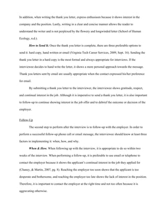 In addition, when writing the thank you letter, express enthusiasm because it shows interest in the

company and the position. Lastly, writing in a clear and concise manner allows the reader to

understand the writer and is not perplexed by the flowery and longwinded letter (School of Human

Ecology, n.d.).

        How to Send It. Once the thank you letter is complete, there are three preferable options to

send it: hard copy, hand written or email (Virginia Tech Career Services, 2009, Sept. 16). Sending the

thank you letter in a hard copy is the most formal and always appropriate for interviews. If the

interviewee decides to hand write the letter, it shows a more personal approach towards the message.

Thank you letters sent by email are usually appropriate when the contact expressed his/her preference

for email.

        By submitting a thank you letter to the interviewer, the interviewee shows gratitude, respect,

and continual interest in the job. Although it is imperative to send a thank you letter, it is also important

to follow-up to continue showing interest in the job offer and to debrief the outcome or decision of the

employer.


Follow-Up

        The second step to perform after the interview is to follow-up with the employer. In order to

perform a successful follow-up phone call or email message, the interviewee should know at least three

factors in implementing it: when, how, and why.

        When & How. When following up with the interview, it is appropriate to do so within two

weeks of the interview. When performing a follow-up, it is preferable to use email or telephone to

contact the employer because it shows the applicant’s continual interest in the job they applied for

(Chaney, & Martin, 2007, pg. 8). Reaching the employer too soon shows that the applicant is too

desperate and bothersome, and reaching the employer too late shows the lack of interest in the position.

Therefore, it is important to contact the employer at the right time and not too often because it is

aggravating otherwise.
 
