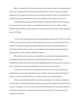 Why. It is important to follow-up with any job interview because it shows the employer that the

interviewee is putting effort into receiving the job and greatly cares about it. Because job positions

usually have many applicants, the follow-up email or phone call helps the employer remember who is

calling, the skills the person possesses, and how they could fit into the company (CVTips, n.d.).

        By understanding the process and the importance of exploiting a follow-up with the employer,

the interviewee is in the line of sight, or not forgotten by the interviewee. Also, a follow-up and

sending a thank you letter can greatly influence the final decision as they do create positive perceptions

about an individual.



        To sum it all up, this paper demonstrates that undergraduate students need to follow extra steps

in order to be successful in an interview. When preparing for an interview, one must take the time to

research the organization, prepare their personal appearance and practice potential questions and

answers that could be asked by an interviewee. In performing these functions, the student will gain

self-confidence and will be ready to undertake the interview.

        When the interview is underway, it is important to act professionally and appropriately. The

three things that helps maintain this proper etiquette during the interview are: non-verbal

communication, proper social skills, and avoiding inappropriate behaviors. Selected for an interview is

quite a competition, but leaving a good impression at the interview is more important.

        In the closure of an interview, it is imperative for the interviewee to send a thank you letter

within 24 hours as it does show appreciation and care. The final step to wrap up the whole interview

process is to follow-up with the interviewer within two weeks to show continual interest.

        All these steps and guidelines (before an interview, participation in an interview, and after an

interview) that are mentioned in this paper will help any undergraduate student be successful in any job

interview. Nonetheless, won’t it be worth it to put some effort and hard work, like students usually do

into writing research papers or studying for finals, to try to get a dream job? Yet again, that is why

students go to school for…
 