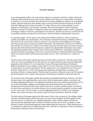 Executive Summary



As an undergraduate student, one of the primary objectives of going to school is to attain a dream job.
Attaining a dream job does not just take a piece of paper with a name on it; it takes effort in excelling
an interview to convince the interviewers that he/she is the best candidate for that job. As an undergrad
student, attempts maybe have been already made to get the job that seemed to be the best of the best
and with a high pay, but in return receiving a “I’m sorry, but you were not the candidate we were
looking for. Good luck in your job hunt!” statement. Why does this happen? Is there something
different to be done? This paper is designed to educate any undergraduate student to follow a guideline,
consisting of: before an interview, participation in an interview, and after an interview in which all will
successfully lead them towards their next interview with the intention of attaining their dream job.

In writing this paper, various sources were attained from different authors in order to construct a
credible and reliable sum of information. The information attained from Chaney and Martin (2007) in
their book The Essential Guide to Business Etiquette was concisely used throughout all of the three
steps because they provide useful and credible information. The information used from Fox (2008) in
her book Business Etiquette for Dummies was briefly used in the first step, before an interview because
she provided useful and relevant information to support and understand the information more clearly.
The information gathered from Virginia Tech Career Services (2009) have significantly produced
essential information in guiding an interviewee in attire and thank you letters and follow-up procedures
which were found on their website documents called: Interview Attire and Thank-You / Follow-up
Letters.

The first section of the paper explains the steps to be taken before an interview. The three major steps
which are critical in preparing for any job interview are: organizational research, personal appearance
preparation, and rehearsal. It is very important to research the organization because finding out
different information on the company, career field, or even the interviewer will aware any interviewee
in choosing how to act and communicate. The first impression is very important for any interviewee;
therefore, learning how to create a pleasing personal appearance through attire, accessories, and
grooming will leave a lasting memory. The final step is to perform a rehearsal to get a feel for potential
questions and know how to answer them because it will increase confidence in the actual interview.

The second section of the paper explains the procedures and guidelines during an interview. The three
foremost steps to be implemented are: positive non-verbal communication, proper social skills, and
avoiding inappropriate behavior. It is important to perform positive non-verbal communication such as
eye contact, hand shake, nodding, and smiling because these characteristics are another form of
communication between the interviewer and the interviewee. In order to perform proper social skills,
the interviewee must learn to be careful and know how to answer questions properly to not get caught
in one’s own words. The last is step is to avoid inappropriate behavior in which is very important
because some interviewees go to the extreme to get the job that nonetheless, should be avoided.

The third section of the paper explains the final steps to follow after an interview. By sending a thank
you letter and following-up with the interviewer, an interviewee completes the final segments of the
interview process, in which are very important approaches. When writing a thank you letter, the
interviewee must understand what to include in a thank you letter, how to write it, and how to send
because it creates a professional approach towards appreciating the interviewer. When following up, it
is essential for an interviewee to understand when, how, and why it is important to follow-up because it
demonstrates continuous interest in the position.
 