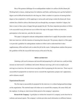 One of the greatest challenges for an undergraduate student is to achieve his/her dream job.

Working hard in classes, studying hours for midterms and finals, and burning out to get the bachelor’s

degree can be difficult but beneficial in the long run. Either a student is in process of earning his/her

degree or has completed it, will be applying to various jobs and trying to attain the dream job. Some

students have failed to achieve that dream job even though they encompass a bachelor’s degree, but

there is more to than a piece of paper that gets people the job. The three important procedures to follow

to be successful in any job interview are to follow the steps in this paper: before an interview,

participation in the interview, and after the interview.

        This paper is designed to educate undergraduate students how to apply this procedure towards

their next interview with the intention of attaining their dream job. The primary objective of this paper

is to provide a guideline for undergraduate students to follow and to understand that it takes

supplementary effort and hard work to attain the job he/she wants. Undergraduate students that pursue

this guideline will be the successful interviewees at the end of the day.



                                           Before an Interview

        Attaining a job can be strenuous and stressful and preparing for a job interview could just help

increase an interviewee’s confidence and control. Because receiving a job is not as simple as just

arriving to an interview; the interviewee must place effort in preparing for the interview. Three ways to

successfully be prepared for an interview are to: research the organization, prepare one’s appearance,

and to rehearse oneself.


Organizational Research

        The first step to successfully be prepared for the interview is to obtain background knowledge

on the organization. The minimal steps to be taken are to research the company, the career field, and

the employer. In doing so, interviewees better perceive the company’s operations.

        Research the Company. A good place to initiate the research of a company can be from the its

websites and annual reports. The company’s website provides much information on different features
 