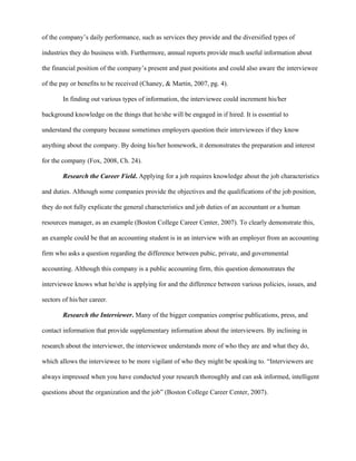 of the company’s daily performance, such as services they provide and the diversified types of

industries they do business with. Furthermore, annual reports provide much useful information about

the financial position of the company’s present and past positions and could also aware the interviewee

of the pay or benefits to be received (Chaney, & Martin, 2007, pg. 4).

        In finding out various types of information, the interviewee could increment his/her

background knowledge on the things that he/she will be engaged in if hired. It is essential to

understand the company because sometimes employers question their interviewees if they know

anything about the company. By doing his/her homework, it demonstrates the preparation and interest

for the company (Fox, 2008, Ch. 24).

        Research the Career Field. Applying for a job requires knowledge about the job characteristics

and duties. Although some companies provide the objectives and the qualifications of the job position,

they do not fully explicate the general characteristics and job duties of an accountant or a human

resources manager, as an example (Boston College Career Center, 2007). To clearly demonstrate this,

an example could be that an accounting student is in an interview with an employer from an accounting

firm who asks a question regarding the difference between pubic, private, and governmental

accounting. Although this company is a public accounting firm, this question demonstrates the

interviewee knows what he/she is applying for and the difference between various policies, issues, and

sectors of his/her career.

        Research the Interviewer. Many of the bigger companies comprise publications, press, and

contact information that provide supplementary information about the interviewers. By inclining in

research about the interviewer, the interviewee understands more of who they are and what they do,

which allows the interviewee to be more vigilant of who they might be speaking to. “Interviewers are

always impressed when you have conducted your research thoroughly and can ask informed, intelligent

questions about the organization and the job” (Boston College Career Center, 2007).
 