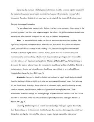 Impressing the employer with background information about the company is pretty remarkable,

but preparing for personal appearance is also important because it determines the employer’s first

impression. Therefore, the interviewee must learn how to establish that memorable first impression.


Personal Appearance Preparation

        The second step in the preparation for the interview is personal appearance. In preparing for the

personal appearance, the three most important aspects that enhance the professionalism in an individual

and seize the attention of the hiring officials are: attire, accessories, and grooming.

        Attire. The way an individual looks, can alter the whole mindset of another; therefore, four

significant components should be fulfilled: dark basic suit, well-shined shoes, dress shirt and a tie

(men), or tailored blouse (women). When selecting a suit, one should not go to a store and spend

hundreds of dollars to highly astound someone. Instead, a dark basic suit is suitable and is still

recommended by numerous hiring officials. Next, shoes must be in good repair and well-shined to

show the interviewee’s cleanliness and credibility (Chaney, & Martin, 2007, pg. 4). In picking out a

dress shirt (for men) or tailored blouse (for women), men should wear a white or light blue shirt with a

tie that matches the shirt and suit, and women should wear a gray, black, or navy colored blouse

(Virginia Tech Career Services, 2009, Aug. 7).

        Accessories. Accessories should be limited to a minimum to keep it simple and professional.

Bounded leather portfolios are highly preferable and women should limit their purses from being too

big and should match their shoes. Items to include in a bounded leather portfolio should be: several

copies of resumes, list of references, and a list of questions for the employer (Billett, 2004).

Furthermore, necklaces, earrings and nose rings might be part of someone’s normal wear, but it is not

desirable to wear them as they are not considered acceptable by numerous employers (Chaney, &

Martin, 2007, pg. 4).

        Grooming. The first impression is vastly important and yet employers say they don’t make

their decision based on first impression, it still influences their decisions. Looking professionally and

being clean can alter the outcome of the interview because it could augment the interviewee’s
 