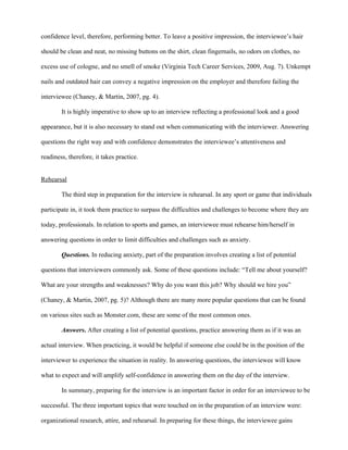 confidence level, therefore, performing better. To leave a positive impression, the interviewee’s hair

should be clean and neat, no missing buttons on the shirt, clean fingernails, no odors on clothes, no

excess use of cologne, and no smell of smoke (Virginia Tech Career Services, 2009, Aug. 7). Unkempt

nails and outdated hair can convey a negative impression on the employer and therefore failing the

interviewee (Chaney, & Martin, 2007, pg. 4).

        It is highly imperative to show up to an interview reflecting a professional look and a good

appearance, but it is also necessary to stand out when communicating with the interviewer. Answering

questions the right way and with confidence demonstrates the interviewee’s attentiveness and

readiness, therefore, it takes practice.


Rehearsal

        The third step in preparation for the interview is rehearsal. In any sport or game that individuals

participate in, it took them practice to surpass the difficulties and challenges to become where they are

today, professionals. In relation to sports and games, an interviewee must rehearse him/herself in

answering questions in order to limit difficulties and challenges such as anxiety.

        Questions. In reducing anxiety, part of the preparation involves creating a list of potential

questions that interviewers commonly ask. Some of these questions include: “Tell me about yourself?

What are your strengths and weaknesses? Why do you want this job? Why should we hire you”

(Chaney, & Martin, 2007, pg. 5)? Although there are many more popular questions that can be found

on various sites such as Monster.com, these are some of the most common ones.

        Answers. After creating a list of potential questions, practice answering them as if it was an

actual interview. When practicing, it would be helpful if someone else could be in the position of the

interviewer to experience the situation in reality. In answering questions, the interviewee will know

what to expect and will amplify self-confidence in answering them on the day of the interview.

        In summary, preparing for the interview is an important factor in order for an interviewee to be

successful. The three important topics that were touched on in the preparation of an interview were:

organizational research, attire, and rehearsal. In preparing for these things, the interviewee gains
 