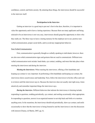 confidence, control, and limits anxiety. By attaining these things, the interviewee should be successful

in the interview itself.



                                     Participation in the Interview

        Getting an interview is a good step to put one’s foot in the door, therefore, it is important to

value this opportunity and to leave a lasting experience. Because there are many applicants and being

selected to be an interviewee is not very easy, interviewees should grasp this opportunity to show who

they really are. The three ways to leave a lasting memory for the employer are to use: positive non-

verbal communication, proper social skills, and to avoid any inappropriate behavior.


Non-Verbal Communication

        First, communication is generally thought as verbally speaking to individuals, however, there

are also non-verbal communication signs and gestures that are used to communicate. Different non-

verbal communication tools include: hand shake, eye contact, nodding, and more that take place when

meeting the interviewer and during the interview.

        Meeting the Interviewer. When meeting the interviewer, offering a firm handshake and

keeping eye contact is very important. In performing a firm handshake and keeping eye contact, the

interviewee shows assertiveness and leadership. Next, follow the interviewer to his/her office and wait

to sit down until the interviewer says to. Because the interview does not usually start right away, listen

attentively and remember important things the interviewer says.

        During the Interview. Different behaviors that indicate the interviewee is listening include:

responding to questions, nodding periodically, eye contact, and smiling occasionally when appropriate.

In responding to questions, answer in an organized manner to not skip back and forth or to mention

anything extra. In the meantime, the interviewee should nod periodically, show eye contact, and smile

occasionally to show that the interviewer is being listened to and the interviewee is into the discussion

with interest (Chaney, & Martin, 2007, pg. 6).
 