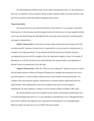 By understanding the different types of non-verbal communication tools, it is also important to

know how to respond to various questions. Being socially competent might not just get someone a job,

but will also benefit an individual further throughout his/her career.


Proper Social Skills

        The second step to be successful in the duration of the interview is to use proper social skills.

Knowing how to ask and answer questions properly allows the interviewee to not get caught by his/her

own words, but instead taking the right approach into answering various questions, including positive

and negative characteristics.

        Positive Characteristics. As the interview takes charge and the interviewer begins with “Tell

me about yourself” statement, the interviewee’s responsibility is to lay out positive characteristics, or

strengths, in an organized manner. Every characteristic that the interviewee describes should be

accompanied by positive real life examples of how the characteristic applies to them. For example, if

dependency is on the list, the interviewee should illustrate how group members were dependent on

him/her to turn in a group project on the due date.

        Negative Characteristics. When the “What are your weaknesses?” question comes up, it seems

like the hardest question of them all. Because all humans have strengths and weaknesses, the way to

excel this question is to acknowledge weaknesses that are least related to the job performance. For

example, when answering this question, characteristics to include could be: perfectionist and very-

detail oriented. These characteristics seem to be weaknesses but can be viewed as positive

characteristics by some employers, creating a win-win situation (Chaney, & Martin, 2007, pg.6).

        By learning different ways to be competent in non-verbal communication and the proper way

to socialize throughout the interview, it is also important to remember how to act. Although there have

been various incidents that employers have experienced, but learning how to avoid inappropriate

behaviors allows any interviewee to not to fall for the same mistake.
 