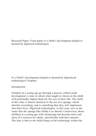 Research Paper: Final paper Is a child’s development helped or
harmed by digitized technologies
Is a Child’s development helped or harmed by digitalized
technologies? Explain.
Introduction
Children at a young age go through a process called youth
development; a time in which what taught or shown to the child
will profoundly impact them for the rest of their life. The child
at this time is almost identical to the use of a sponge, which
absorbs everything, and is something that they will implement
into their lives. Digitized technologies, in this case, acts as the
water that the sponge (the child) is to absorb. Controversy about
children at a young age with technology has become more and
more of a concern for adults, specifically with their parents.
The fear is that as the child clings to the technology within the
 