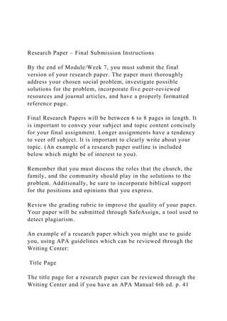 Research Paper – Final Submission Instructions
By the end of Module/Week 7, you must submit the final
version of your research paper. The paper must thoroughly
address your chosen social problem, investigate possible
solutions for the problem, incorporate five peer-reviewed
resources and journal articles, and have a properly formatted
reference page.
Final Research Papers will be between 6 to 8 pages in length. It
is important to convey your subject and topic content concisely
for your final assignment. Longer assignments have a tendency
to veer off subject. It is important to clearly write about your
topic. (An example of a research paper outline is included
below which might be of interest to you).
Remember that you must discuss the roles that the church, the
family, and the community should play in the solutions to the
problem. Additionally, be sure to incorporate biblical support
for the positions and opinions that you express.
Review the grading rubric to improve the quality of your paper.
Your paper will be submitted through SafeAssign, a tool used to
detect plagiarism.
An example of a research paper which you might use to guide
you, using APA guidelines which can be reviewed through the
Writing Center:
Title Page
The title page for a research paper can be reviewed through the
Writing Center and if you have an APA Manual 6th ed. p. 41
 