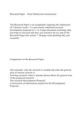 Research Paper – Final Submission Instructions
The Research Paper is an assignment requiring the submission
of 2 distinct works: 1) a previously submitted research
development proposal (a 1- or 2-page document outlining what
you hope to research and how you intend to do it); and 2) the
Research Paper (the actual 7–10-page work detailing the your
research).
Components of the Research Paper:
The rationale: why the research is needed and what the general
area of current concern is.
Existing research: what is already known about the general area
of the proposed research.
The research Development Proposal.
A discussion of information needed for the Development
Proposal.
 