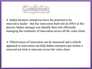  Indian business enterprises have the potential to be
innovative leader that has innovation built into its DNA in this
process Indian manager can identify their role efficiently
managing the continuity of innovation across all the value chain.
 Effectiveness of innovation can be measured and a refresh
approach to innovation can help Indian enterprise put further a
renewed out look to innovate across the value chain.
 