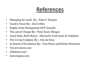 References
• Managing for result By:- Peter F. Drucker
• Good to Great By:- Jim Collins
• Supply chain Management (IUP Journal)
• The end of Change By:- Peter Scott, Morgan
• Amul India, Rolls Royce , Microsoft, Ford motor & Vodafone
• The Living Company By:- Arie de Geus
• In Search of Excellence By:- Tom Peters and Robert Waterman
• Towerswatson.com
• eMarketer.com
• fastcompany.com
 