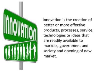 Innovation is the creation of
better or more effective
products, processes, service,
technologies or ideas that
are readily available to
markets, government and
society and opening of new
market.
 