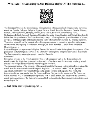 What Are The Advantages And Disadvantages Of The European...
The European Union is the economic and political union, which consists of 28 democratic European
countries: Austria, Belgium, Bulgaria, Cyprus, Croatia, Czech Republic, Denmark, Estonia, Finland,
France, Germany, Greece, Hungary, Ireland, Italy, Latvia, Lithuania, Luxembourg, Malta,
Netherlands, Poland, Portugal, Romania, Slovakia, Slovenia, Spain, Sweden, and United Kingdom. It
is based on the principles of freedom, democracy, respect of the rights and general freedom of people,
as well as on the principles of the constitutional state, which are shared within the country members.
This union is considered the most developed intergovernmental organization regarding to its power,
effectiveness, and capacity to influence. Although, all those members ... Show more content on
Helpwriting.net ...
Regional integration represents the highest form of the internalization in the global development of the
production and exchange and serves as the alternative of the global integration as well as its element.
The European union secures the country members from the
Economics:
Integration brought to the French economy lots of advantages as well as the disadvantages. In
conditions of the single European market drawbacks of the French model appeared precisely, which
make it less compatible between the other European countries.
The important feature of the economy of the countries of the European Union is the close relationship,
which was the step forward for the European Single Act (1st January, 1993). This Act gave the
opportunity for the free movement of the people, goods, services and capitals. As a result, the
international trade increased within the European Union. So, just on the members of the European
Union accounts 61,3 % of the French export and 58,6 % of its import. The trade with the European
countries in conditions of the free market, undoubtedly, stimulates the French corporations to increase
the quality of the
... Get more on HelpWriting.net ...
 