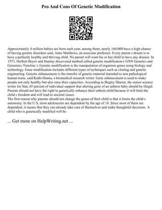 Pro And Cons Of Genetic Modification
Approximately 4 million babies are born each year, among them, nearly 160,000 have a high chance
of having genetic disorders said, Anne Matthews, an associate professor. Every parent s dream is to
have a perfectly healthy and thriving child. No parent will want his or her child to have any disease. In
1973, Herbert Boyer and Stanley discovered method called genetic modification ( GNN Genetics and
Genomics Timeline ). Genetic modification is the manipulation of organism genes using biology and
technology. Gene modification includes different types of techniques such as cloning and genetic
engineering. Genetic enhancement is the transfer of genetic material intended to non pathological
human traits, said Kathi Hanna, a biomedical research writer. Gene enhancement is used to make
people not only healthy but also raise their capacities. According to Begley Sharon, the senior science
writer for Stat, 65 percent of individual support that altering gene of an unborn baby should be illegal.
Parents should not have the right to genetically enhance their unborn child because it will limit the
child s freedom and will lead to societal issues.
The first reason why parents should not change the genes of their child is that it limits the child s
autonomy. In the U.S, most adolescents are dependent by the age of 18. Since most of them are
dependent, it means that they can already take care of themselves and make thoughtful decisions. A
child who is genetically modified will be
... Get more on HelpWriting.net ...
 