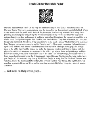 Beach Dinner Research Paper
Daytona Beach Dinner Time! On the very hot and humid day of June 20th, I was at my condo on
Daytona Beach. The waves were crashing onto the shore, leaving thousands of seashells behind. When
a cool breeze from the south blew, it shook the palm trees, in which my hammock was hung. I was
planning a summer party and getting the decorations ready in my condo, and I heard a huge thud
outside. I ran to my door and opened it, and there was Albert Einstein on the ground. Around him in a
circle, stood George Washington, Ben Franklin, and Justin Bieber. They looked worried, so I ran over
to see what happened. Albert was lying unresponsive in the sand. I asked, What in the world happened
here? Do you guys want to come in and let Einstein rest? ... Show more content on Helpwriting.net ...
I put a fold up table with a table cloth in the sand near the water. I brought water, pop, and orange
juice to the table. Ben Franklin helped me make the steak and potatoes and George helped with the
pizza. Once the food was done, we went out to the table. I got to seat them, so I put George and Ben
beside each other, with Justin on the other side of the table. I sat beside George, because I wanted to
learn more about him and being the first president. I asked George Washington, So, what battles have
you fought in? He answered very slowly, Well I have fought in many, but The Battle of Trenton, was
very bad. It was the morning of December 26th, 1776 in Trenton, New Jersey. The night before, we
marched across the Delaware River and the next day we started fighting. Long story short, it was an
American
... Get more on HelpWriting.net ...
 
