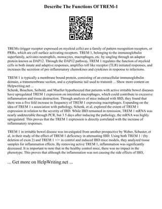 Describe The Functions Of TREM-1
TREMs (trigger receptor expressed on myeloid cells) are a family of pattern recognition receptors, or
PRRs, which are cell surface activating receptors. TREM 1, belonging to the immunoglobulin
superfamily, activates neutrophils, monocytes, macrophages, etc. by singling through an adaptor
protein known as DAP12. Through the DAP12 pathway, TREM 1 regulates the function of myeloid
cells in both innate and adaptive responses, amplifies toll like receptor (TLR) initiated responses, and
increases the secretion of pro inflammatory chemokines and cytokines in response to infections.
TREM 1 is typically a membrane bound protein, consisting of an extracellular immunoglobulin
domain, a transmembrane section, and a cytoplasmic tail used to transmit ... Show more content on
Helpwriting.net ...
Schenk, Bouchon, Seibold, and Mueller hypothesized that patients with active irritable bowel diseases
have upregulated TREM 1 expression on intestinal macrophages, which could contribute to excessive
inflammation and tissue destruction. Through analysis of mice induced with IBD, they found that
there was a five fold increase in frequency of TREM 1 expressing macrophages. Expanding on the
idea of TREM 1 s association with pathology, Schenk, et al, explored the extent of TREM 1
expression in relation to the severity of IBD. While IBD remained in remission, TREM 1 mRNA was
nearly undetectable through PCR, but 3 5 days after inducing the pathology, the mRNA was highly
upregulated. This proves that the TREM 1 expression is directly correlated with the increase of
inflammatory responses.
TREM 1 in irritable bowel disease was investigated from another prospective by Weber, Schuster, et
al, in their study of the effect of TREM 1 deficiency in attenuating IBD. Using both TREM 1 / (by
deletion of exon 2) and TREM 1 +/+ in control and induced IBD mice models, they analyzed tissue
samples for inflammation effects. By removing active TREM 1, inflammation was significantly
decreased. It is important to note that in the healthy control mice, there was no impact in the
phenotype. This proves that although the inflammation was not causing the side effects of IBD,
... Get more on HelpWriting.net ...
 