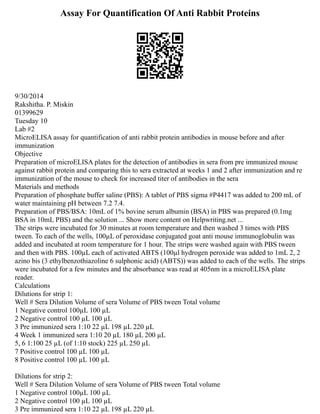 Assay For Quantification Of Anti Rabbit Proteins
9/30/2014
Rakshitha. P. Miskin
01399629
Tuesday 10
Lab #2
MicroELISA assay for quantification of anti rabbit protein antibodies in mouse before and after
immunization
Objective
Preparation of microELISA plates for the detection of antibodies in sera from pre immunized mouse
against rabbit protein and comparing this to sera extracted at weeks 1 and 2 after immunization and re
immunization of the mouse to check for increased titer of antibodies in the sera
Materials and methods
Preparation of phosphate buffer saline (PBS): A tablet of PBS sigma #P4417 was added to 200 mL of
water maintaining pH between 7.2 7.4.
Preparation of PBS/BSA: 10mL of 1% bovine serum albumin (BSA) in PBS was prepared (0.1mg
BSA in 10mL PBS) and the solution ... Show more content on Helpwriting.net ...
The strips were incubated for 30 minutes at room temperature and then washed 3 times with PBS
tween. To each of the wells, 100µL of peroxidase conjugated goat anti mouse immunoglobulin was
added and incubated at room temperature for 1 hour. The strips were washed again with PBS tween
and then with PBS. 100µL each of activated ABTS (100µl hydrogen peroxide was added to 1mL 2, 2
azino bis (3 ethylbenzothiazoline 6 sulphonic acid) (ABTS)) was added to each of the wells. The strips
were incubated for a few minutes and the absorbance was read at 405nm in a microELISA plate
reader.
Calculations
Dilutions for strip 1:
Well # Sera Dilution Volume of sera Volume of PBS tween Total volume
1 Negative control 100µL 100 µL
2 Negative control 100 µL 100 µL
3 Pre immunized sera 1:10 22 µL 198 µL 220 µL
4 Week 1 immunized sera 1:10 20 µL 180 µL 200 µL
5, 6 1:100 25 µL (of 1:10 stock) 225 µL 250 µL
7 Positive control 100 µL 100 µL
8 Positive control 100 µL 100 µL
Dilutions for strip 2:
Well # Sera Dilution Volume of sera Volume of PBS tween Total volume
1 Negative control 100µL 100 µL
2 Negative control 100 µL 100 µL
3 Pre immunized sera 1:10 22 µL 198 µL 220 µL
 