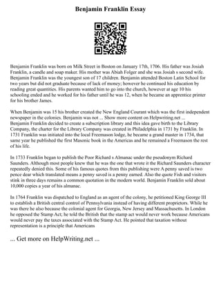 Benjamin Franklin Essay
Benjamin Franklin was born on Milk Street in Boston on January 17th, 1706. His father was Josiah
Franklin, a candle and soap maker. His mother was Abiah Folger and she was Josiah s second wife.
Benjamin Franklin was the youngest son of 17 children. Benjamin attended Boston Latin School for
two years but did not graduate because of lack of money; however he continued his education by
reading great quantities. His parents wanted him to go into the church, however at age 10 his
schooling ended and he worked for his father until he was 12, when he became an apprentice printer
for his brother James.
When Benjamin was 15 his brother created the New England Courant which was the first independent
newspaper in the colonies. Benjamin was not ... Show more content on Helpwriting.net ...
Benjamin Franklin decided to create a subscription library and this idea gave birth to the Library
Company, the charter for the Library Company was created in Philadelphia in 1731 by Franklin. In
1731 Franklin was initiated into the local Freemason lodge, he became a grand master in 1734, that
same year he published the first Masonic book in the Americas and he remained a Freemason the rest
of his life.
In 1733 Franklin began to publish the Poor Richard s Almanac under the pseudonym Richard
Saunders. Although most people knew that he was the one that wrote it the Richard Saunders character
repeatedly denied this. Some of his famous quotes from this publishing were A penny saved is two
pence dear which translated means a penny saved is a penny earned. Also the quote Fish and visitors
stink in three days remains a common quotation in the modern world. Benjamin Franklin sold about
10,000 copies a year of his almanac.
In 1764 Franklin was dispatched to England as an agent of the colony, he petitioned King George III
to establish a British central control of Pennsylvania instead of having different proprietors. While he
was there he also because the colonial agent for Georgia, New Jersey and Massachusetts. In London
he opposed the Stamp Act; he told the British that the stamp act would never work because Americans
would never pay the taxes associated with the Stamp Act. He pointed that taxation without
representation is a principle that Americans
... Get more on HelpWriting.net ...
 