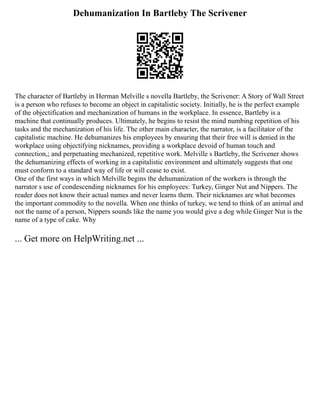 Dehumanization In Bartleby The Scrivener
The character of Bartleby in Herman Melville s novella Bartleby, the Scrivener: A Story of Wall Street
is a person who refuses to become an object in capitalistic society. Initially, he is the perfect example
of the objectification and mechanization of humans in the workplace. In essence, Bartleby is a
machine that continually produces. Ultimately, he begins to resist the mind numbing repetition of his
tasks and the mechanization of his life. The other main character, the narrator, is a facilitator of the
capitalistic machine. He dehumanizes his employees by ensuring that their free will is denied in the
workplace using objectifying nicknames, providing a workplace devoid of human touch and
connection,; and perpetuating mechanized, repetitive work. Melville s Bartleby, the Scrivener shows
the dehumanizing effects of working in a capitalistic environment and ultimately suggests that one
must conform to a standard way of life or will cease to exist.
One of the first ways in which Melville begins the dehumanization of the workers is through the
narrator s use of condescending nicknames for his employees: Turkey, Ginger Nut and Nippers. The
reader does not know their actual names and never learns them. Their nicknames are what becomes
the important commodity to the novella. When one thinks of turkey, we tend to think of an animal and
not the name of a person, Nippers sounds like the name you would give a dog while Ginger Nut is the
name of a type of cake. Why
... Get more on HelpWriting.net ...
 